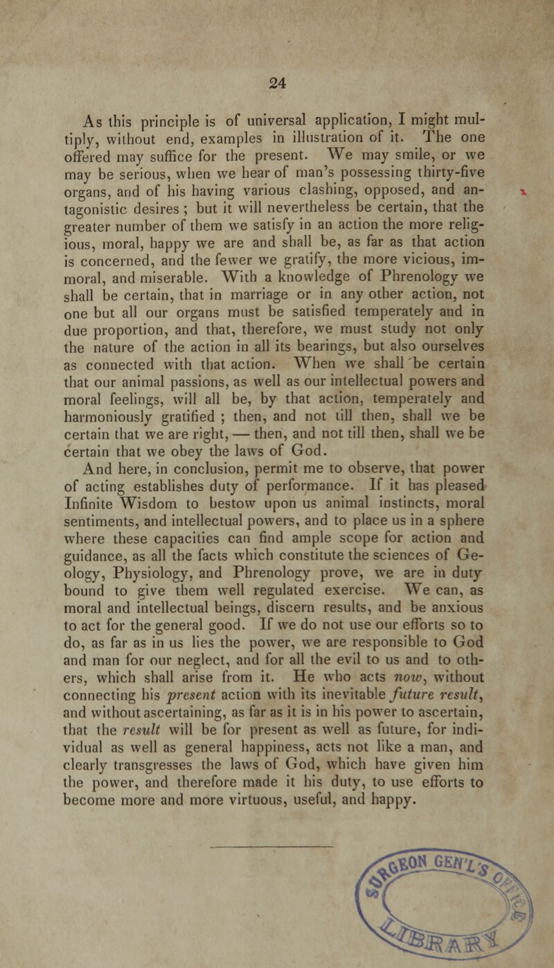 As this principle is of universal application, I might mul- tiply, without end, examples in illustration of it. The one offered may suffice for the present. We may smile, or we may be serious, when we hear of man's possessing thirty-five organs, and of his having various clashing, opposed, and an- tagonistic desires ; but it will nevertheless be certain, that the greater number of them we satisfy in an action the more relig- ious, moral, happy we are and shall be, as far as that action is concerned, and the fewer we gratify, the more vicious, im- moral, and miserable. With a knowledge of Phrenology we shall be certain, that in marriage or in any other action, not one but all our organs must be satisfied temperately and in due proportion, and that, therefore, we must study not only the nature of the action in all its bearings, but also ourselves as connected with that action. When we shall be certain that our animal passions, as well as our intellectual powers and moral feelings, will all be, by that action, temperately and harmoniously gratified ; then, and not till then, shall we be certain that we are right, — then, and not till then, shall we be certain that we obey the laws of God. And here, in conclusion, permit me to observe, that power of acting establishes duty of performance. If it has pleased Infinite Wisdom to bestow upon us animal instincts, moral sentiments, and intellectual powers, and to place us in a sphere where these capacities can find ample scope for action and guidance, as all the facts which constitute the sciences of Ge- ology, Physiology, and Phrenology prove, we are in duty bound to give them well regulated exercise. We can, as moral and intellectual beings, discern results, and be anxious to act for the general good. If we do not use our efforts so to do, as far as in us lies the power, we are responsible to God and man for our neglect, and for all the evil to us and to oth- ers, which shall arise from it. He who acts now, without connecting his present action with its inevitable future result, and without ascertaining, as far as it is in his power to ascertain, that the result will be for present as well as future, for indi- vidual as well as general happiness, acts not like a man, and clearly transgresses the laws of God, which have given him the power, and therefore made it his duty, to use efforts to become more and more virtuous, useful, and happy.