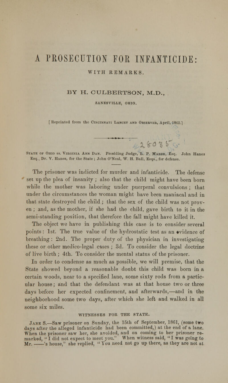 WITH REMARKS. BY H. CULBERTSON, M.D., ZANESVILLE, OHIO. [ Reprinted from the Cincinnati Lancet and Observer, April, 1862.] State of Ohio vs. Virginia Ann Dan. Presiding Judge, L. P. Marsh, Esq. John Hanes Esq., Dr. V. Hanes, for the State ; John O'Neal, W, H. Ball, Esqs., for defense. The prisoner was indicted for murder and infanticide. The defense set up the plea of insanity ; also that the child might have been born while the mother was laboring under puerperal convulsions ; that under the circumstances the woman might have been maniacal and in that state destroyed the child ; that the sex of the child was not prov- en ; and, as the mother, if she had the child, gave birth to it in the semi-standing position, that therefore the fall might have killed it. The object we have in publishing this case is to consider several points : 1st. The true value of the hydrostatic test as an evidence of breathing : 2nd. The proper duty of the physician in investigating these or other medico-legal cases ; 3d. To consider the legal doctrine of live birth ; 4th. To consider the mental status of the prisoner. In order to condense as much as possible, we will premise, that the State showed beyond a reasonable doubt this child was born in a certain woods, near to a specified lane, some sixty rods from a partic- ular house; and that the defendant was at that house two or three days before her expected confinement, and afterwards,—and in the neighborhood some two days, after which she left and walked in all some six miles. WITNESSES FOR THE STATE. Jane S.—Saw prisoner on Sunday, the 15th of September, 1861, (some two days after the alleged infanticide had been committed,) at the end of a lane. When the prisoner saw her, she avoided, and on coming to her prisoner re- marked,  I did not expect to meet you. When witness said,  I was going to Mr. 's house, she replied,  You need not go up there, as they are not at