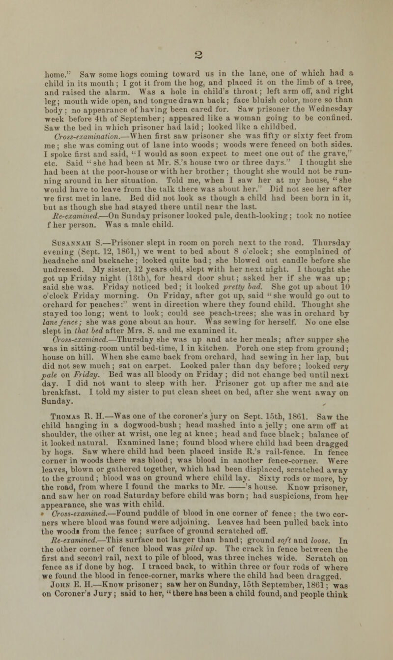 home. Saw some hogs coming toward us in the lane, one of which had a child in its mouth ; I got it from the hog, and placed it on the limb of a tree, and raised the alarm. Was a hole in child's throat; left arm on, and right leg; mouth wide open, and tongue drawn back; face bluish color, more so than body ; no appearance of having been cared for. Saw prisoner the Wednesday week before 4th of September; appeared like a woman going to be confined. Saw the bed in which prisoner had laid; looked like a childbed. Cross-examination.—When first saw prisoner she was fifty or sixty feet from me; she was coming out of lane into woods; woods were fenced on both sides. I spoke first and said, '-I would as soon expect to meet one out of the grave, etc. Said  she had been at Mr. S.'s house two or three days. I thought she had been at the poor-house or with her brother ; thought she would not be run- ning around in her situation. Told me, when I saw her at my house, she would have to leave from the talk there was about her. Did not see her after we first met in lane. Bed did not look as though a child had been born in it. but as though she had stayed there until near the last. Re-examined.—On Sunday prisoner looked pale, death-looking; took no notice f her person. Was a male child. Susannah S.—Prisoner slept in room on porch next to the road. Thursday evening (Sept. 12, 1861,) we went to bed about 8 o'clock; she complained of headache and backache ; looked quite bad ; she blowed out candle before she undressed. My sister, 12 years old, slept with her next night. I thought she got up Friday night (13th), for heard door shut; asked her if she was up; said she was. Friday noticed bed; it looked pretty bad. She got up about 10 o'clock Friday morning. On Friday, after got up, said '• she would go out to orchard for peaches:'' went in direction where they found child. Thought she stayed too long; went to look; could see peach-trees; she was in orchard by lane fence; she was gone about an hour. Was sewing for herself. Xo one else slept in that bed after Mrs. S. and me examined it. Cross-examined.—Thursday she was up and ate her meals; after supper she was in sitting-room until bed-time, I in kitchen. Porch one step from ground; house on hill. When she came back from orchard, had sewing in her lap, but did not sew much ; sat on carpet. Looked paler than day before ; looked very pale on Friday. Bed was all bloody on Friday ; did not change bed until next day. I did not want to sleep with her. Prisoner got up after me and ate breakfast. I told my sister to put clean sheet on bed, after she went away on Sunday. Thomas R. H.—Was one of the coroner's jury on Sept. loth, 1861. Saw the child hanging in a dogwood-bush; head mashed into a jelly; one arm off at shoulder, the other at wrist, one leg at knee ; head and face black; balance of it looked natural. Examined lane; found blood where child had been dragged by hogs. Saw where child had been placed inside R.'s rail-fence. In fence corner in woods there was blood; was blood in another fence-corner. Were leaves, blown or gathered together, which had been displaced, scratched away to the ground ; blood was on ground where child lay. Sixty rods or more, by the road, from where 1 found the marks to Mr. 's house. Know prisoner, and saw her on road Saturday before child was born; had suspicious, from her appearance, she was with child. » Cross-ejamintd.—Found puddle of blood in one corner of fence ; the two cor- ners where blood was found were adjoining. Leaves had been pulled back into the woodi from the fence; surface of ground scratched off. Re-examined.—This surface not larger than hand; ground soft and loose. In the other comer of fence blood was piled up. The crack in fence between the first and second rail, next to pile of blood, was three inches wide. Scratch on fence as if done by hog. I traced back, to within three or four rods of where we found the blood in fence-corner, marks where the child had been dragged. John E. II.—Know prisoner; saw heron Sunday, 15th September, 1861; was on Coroner's Jury ; said to her,  there has been a child found, and people think