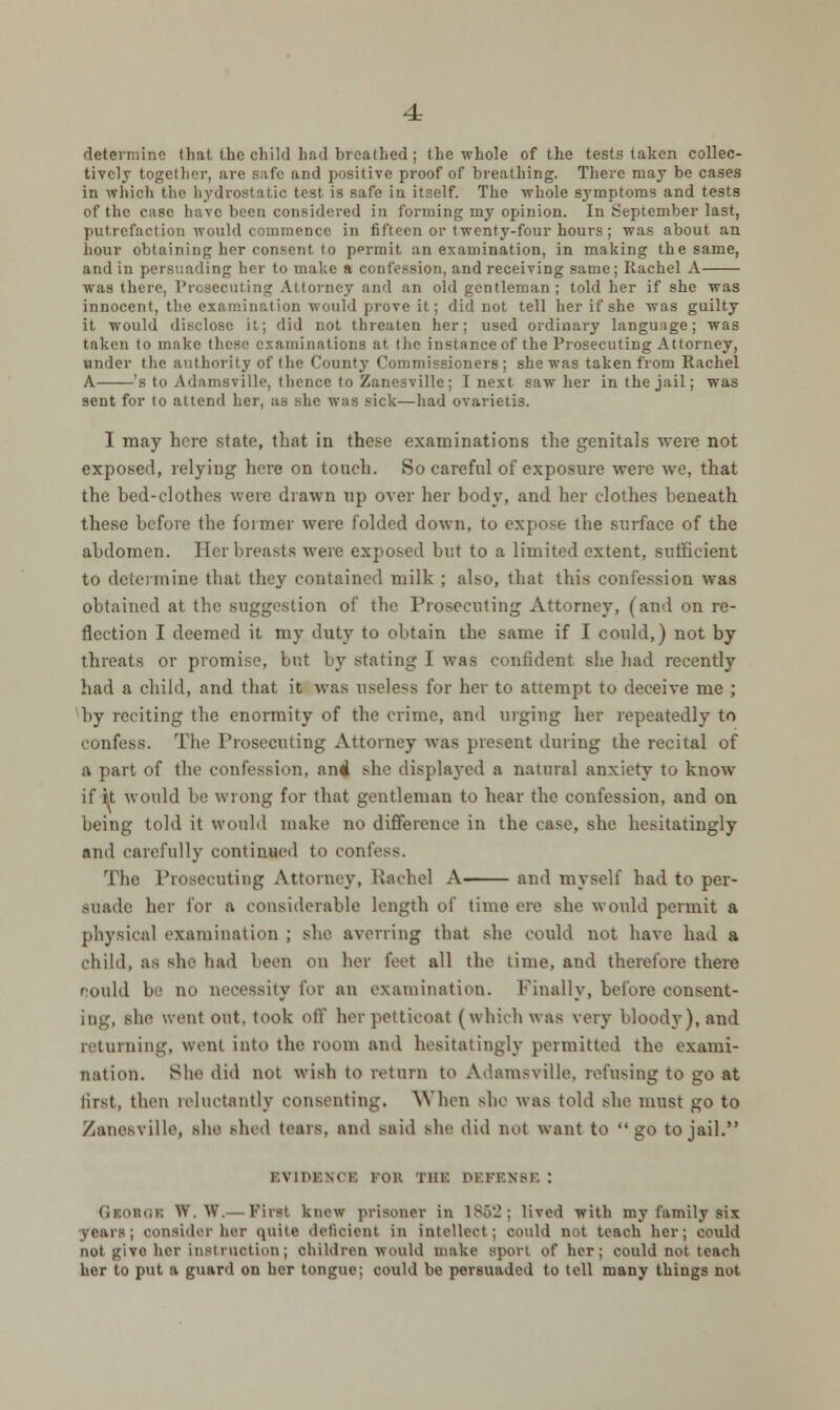 determine that the child had breathed; the whole of the tests taken collec- tively together, are safe and positive proof of breathing. There may be cases in which the hydrostatic test is safe in itself. The whole symptoms and tests of the case have been considered in forming my opinion. In September last, putrefaction would commence in fifteen or twenty-four hours; was about an hour obtaining her consent to permit an examination, in making the same, and in persuading her to make a confession, and receiving same; Rachel A was there, Prosecuting Attorney and an old gentleman; told her if she was innocent, the examination would prove it; did not tell her if she was guilty it would disclose it,; did not threaten her; used ordinary language; was taken to make these examinations at. the instance of the Prosecuting Attorney, under the authority of the County Commissioners; she was taken from Rachel A 's to Adamsville, thence to Zanesvillc; I next saw her in the jail; was sent for to attend her, as she was sick—had ovarietis. I may here state, that in these examinations the genitals were not exposed, relying here on touch. So careful of exposure were we, that the bed-clothes were drawn up over her body, and her clothes beneath these before the former were folded down, to expose the surface of the abdomen. Her breasts were exposed but to a limited extent, sufficient to determine that they contained milk ; also, that this confession was obtained at the suggestion of the Prosecuting Attorney, (and on re- flection I deemed it my duty to obtain the same if I could,) not by threats or promise, but by stating I was confident she had recently had a child, and that it was useless for her to attempt to deceive me ; by reciting the enormity of the crime, and urging her repeatedly to confess. The Prosecuting Attorney was present during the recital of a part of the confession, and she displayed a natural anxiety to know if it would be wrong for that gentleman to hear the confession, and on being told it would make no difference in the case, she hesitatingly and carefully continued to confess. The Prosecuting Attorney, Rachel A and myself had to per- suade her for a considerable length of time ere she would permit a physical examination ; she averring that she could not have had a child, as she had been on her feet all the time, and therefore there could be no necessity for an examination. Finally, before consent- ing, she went out. took off herpetticoal (which was very bloody), and returning, went into the room and hesitatingly permitted the exami- nation. She did not wish to return to Adamsville. refusing to go at lirst, then reluctantly consenting. When she was told she must go to Zanesville, she shed tears, and said she did not want to go to jail. EVIDENCE rot; THE DEFENSE ! GlOSGK W. W.— Pint knew prisoner in 1862; lived with my family six years; consider her quite deficient in intellect ; could not teach her; could not give her instruction ; children Would make sport of her; could not teach her to put a guard on her tongue; could be persuaded to tell many things not