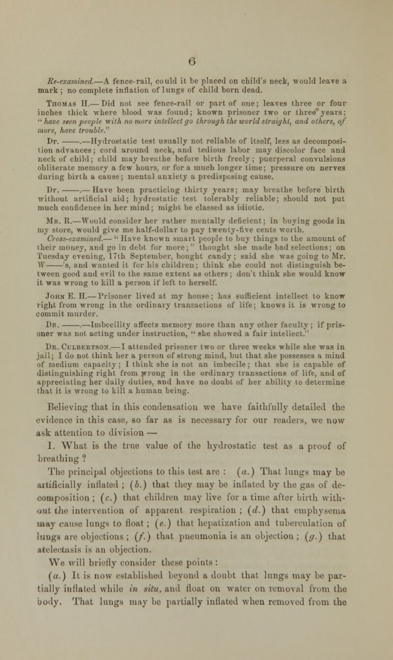 Re-examined.—A fence-rail, could it be placed on child's neck, would leave a mark ; no complete inflation of lungs of child born dead. Thomas II.— Did not see fence-rail or part of one; leaves three or four inches thick where blood was found; known prisoner two or three years:  have seen people viith no more intellect go through the world straight, and others, of more, have iroubb:' Dr. .—Hydrostatic test usually not reliable of itself, less as decomposi- tion advances; cord around neck, and tedious labor may discolor face and neck of child; child may breathe before birth freely; puerperal convulsions obliterate memory a few hours, or for a much longer time; pressure on nerves duriug birth a cause; mental anxiety a predisposing cause. Dr. .— Have been practicing thirty years; may breathe before birth without artificial aid; hydrostatic test tolerably reliable; should not put much confidence in her mind; might be classed as idiotic. Mk. R.—Would consider her rather mentally deficient; in buying goods in tore, would give me half-dollar to pay twenty-five cents worth. Cross-examined.—  Have known smart people to buy things to the amount of their money, and go in debt for more;  thought she made bad selections; on Tuesday evening, 17th September, bought candy ; said she was going to Mr. W 's, and wanted it for his children; think she could not distinguish be- tween good and evil to the same extent as others; don't think she would know it was wrong to kill a person if left to herself. John E. H.— Prisoner lived at my house; has sufficient intellect to know right from wrong in the ordinary transactions of life; knows it is wrong to commit murder. Dk. .—Imbecility affects memory more than any other faculty ; if pris- oner was not acting under instruction,  she showed a fair intellect.'' Dr. Culbertson.— I attended prisoner two or three weeks while she was in jail; I do not think her a person of strong mind, but that she possesses a mind if medium capacity; I think she is not an imbecile; that she is capable of distinguishing right from wrong in the ordinary transactions of life, and of appreciating her daily duties, and have no doubt of her ability* to determine that it is wrong to kill a human being. Believing that in this condensation Ave have faithfully detailed the evidence in this case., so far as is necessary for our readers, we now ask attention to division — I. What is the true value of the hydrostatic test as a proof of breathing ? The principal objections to this lest are : (a.) That lungs may be artificially inflated ; (b.) that they may be inflated by the gas of de- composition ; (c.) that children may live for a time after birth with- out the intervention of apparent respiration; ((/.) that emphysema may <musc lungs to float ; (e.) that hepatization and tuberculation of a are objections; (/'.) that pneumonia is an objection; (</.) that atelecr-isis is an objection. We will briefly consider these points : (a.) It is now established beyond a doubt that lungs may be par- tially in Hated while in 8ttu, and tloat on water on removal from the body. That lungs may be partially inflated when removed from the