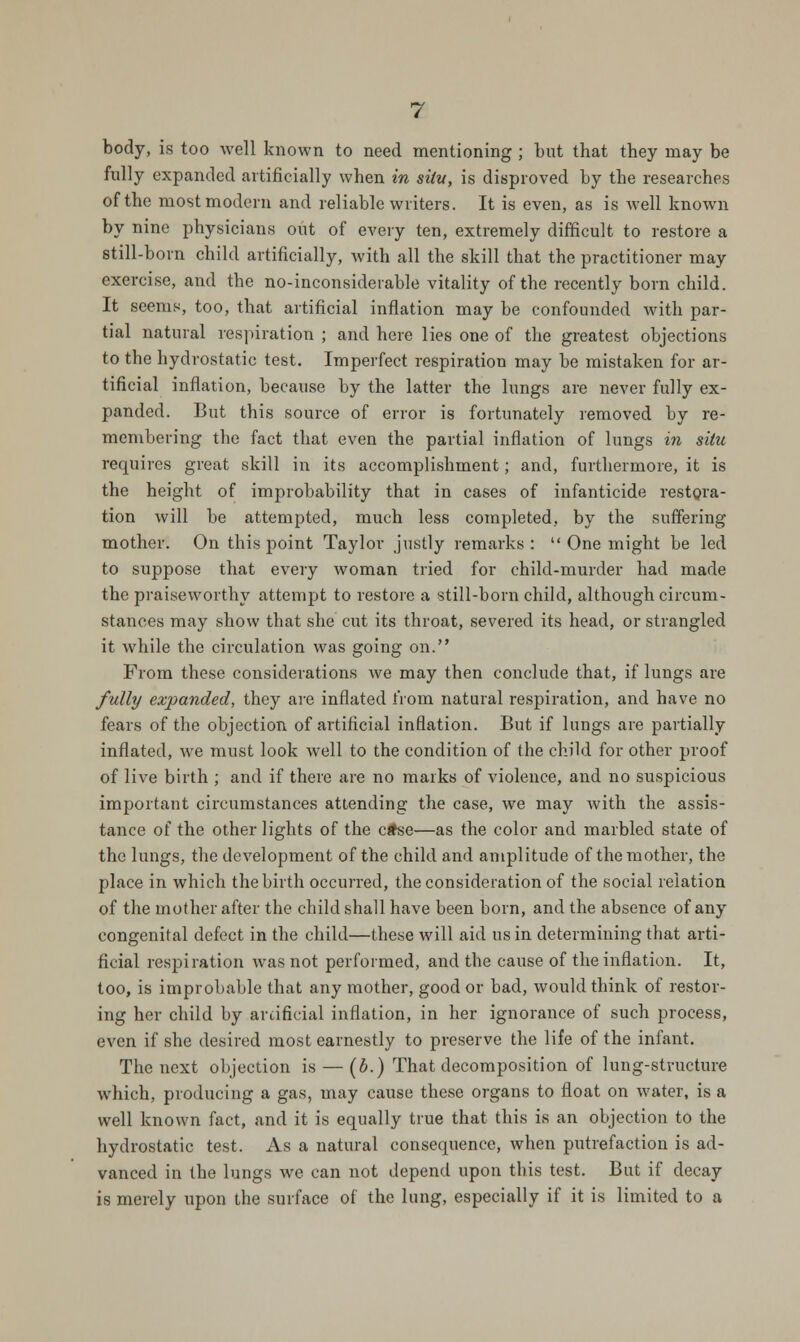 body, is too well known to need mentioning ; but that they may be fully expanded artificially when in situ, is disproved by the researches of the most modern and reliable writers. It is even, as is well known by nine physicians out of every ten, extremely difficult to restore a still-born child artificially, with all the skill that the practitioner may exercise, and the no-inconsiderable vitality of the recently born child. It seems, too, that artificial inflation may be confounded with par- tial natural respiration ; and here lies one of the greatest objections to the hydrostatic test. Imperfect respiration may be mistaken for ar- tificial inflation, because by the latter the lungs are never fully ex- panded. But this source of error is fortunately removed by re- membering the fact that even the partial inflation of lungs in situ requires great skill in its accomplishment; and, furthermore, it is the height of improbability that in cases of infanticide restora- tion will be attempted, much less completed, by the suffering mother. On this point Taylor justly remarks : One might be led to suppose that every woman tried for child-murder had made the praiseworthy attempt to restore a still-born child, although circum- stances may show that she cut its throat, severed its head, or strangled it while the circulation was going on. From these considerations we may then conclude that, if lungs are fully expanded, they are inflated from natural respiration, and have no fears of the objection of artificial inflation. But if lungs are partially inflated, we must look well to the condition of the child for other proof of live birth ; and if there are no marks of violence, and no suspicious important circumstances attending the case, we may with the assis- tance of the other lights of the ctse—as the color and marbled state of the lungs, the development of the child and amplitude of the mother, the place in which the birth occurred, the consideration of the social relation of the mother after the child shall have been born, and the absence of any congenital defect in the child—these will aid us in determining that arti- ficial respiration was not performed, and the cause of the inflation. It, too, is improbable that any mother, good or bad, would think of restor- ing her child by artificial inflation, in her ignorance of such process, even if she desired most earnestly to preserve the life of the infant. The next objection is — (b.) That decomposition of lung-structure which, producing a gas, may cause these organs to float on water, is a well known fact, and it is equally true that this is an objection to the hydrostatic test. As a natural consequence, when putrefaction is ad- vanced in the lungs we can not depend upon this test. But if decay is merely upon the surface of the lung, especially if it is limited to a