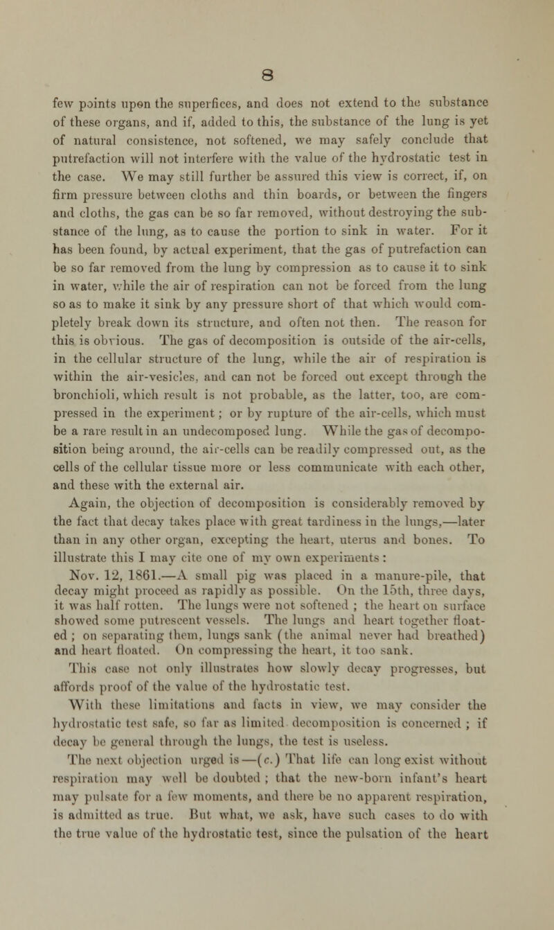 few points upon the superficcs, and does not extend to the substance of these organs, and if, added to this, the substance of the lung is yet of natural consistence, not softened, we may safely conclude that putrefaction will not interfere with the value of the hydrostatic test in the case. We may still further be assured this view is correct, if, on firm pressure between cloths and thin boards, or between the fingers and cloths, the gas can be so far removed, without destroying the sub- stance of the lung, as to cause the portion to sink in water. For it has been found, by actual experiment, that the gas of putrefaction can be so far removed from the lung by compression as to cause it to sink in water, while the air of respiration can not be forced from the lung so as to make it sink by any pressure short of that which would com- pletely break down its structure, and often not then. The reason for this is obvious. The gas of decomposition is outside of the air-cells, in the cellular structure of the lung, while the air of respiration is within the air-vesicles, and can not be forced out except through the bronchioli, which result is not probable, as the latter, too, are com- pressed in the experiment; or by rupture of the air-cells, which must be a rare result in an undecomposed lung. While the gas of decompo- sition being around, the air-cells can be readily compressed out, as the cells of the cellular tissue more or less communicate with each other, and these with the external air. Again, the objection of decomposition is considerably removed by the fact that decay takes place with great tardiness in the lungs,—later than in any other organ, excepting the heart, uterus and bones. To illustrate this I may cite one of my own experiments : Nov. 12, 1861.—A small pig was placed in a manure-pile, that decay might proceed as rapidly as possible. On the 15th, throe days, it was half rotten. The lungs were not softened ; the heart on surface showed some putrescent vessels. The lungs and heart together float- ed ; on separating them, lungs sank (the animal never had breathed) and heart floated. On compressing the heart, it too sank. This case not only illustrates bow slowly decay progresses, but affords proof of the value of the hydrostatic test. Willi these Limitations and facts in view, we may consider the hydrostatic tost safe, so far as limited decomposition is concerned ; if decaj be general through the lungs, the test is useless. The next objection urged is—(r.) That life can long exist without respiration may well be doubted; that the new-born infant's heart may pulsate for B few moments, and there be no apparent respiration, is admitted as true. But what, we ask, have snob oases to do with the true value of the hydrostatic test, since the pulsation of the heart