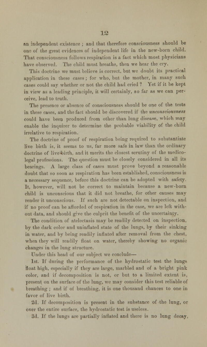 an independent existence ; and that therefore consciousness should be one of the great evidences of independent life in the new-born child. That consciousness follows respiration is a fact which most physicians have observed. The child must breathe, then we hear the cry. This doctrine we must believe is correct, but we doubt its practical application in these cases ; for who, but the mother, in many such cases could say whether or not the child had cried ? Yet if it be kept in view as a leading principle, it will certainly, so far as we can per- ceive, lead to truth. The presence or absence of consciousness should be one of the tests in these cases, and the fact should be discovered if the unconsciousness could have been produced from other than lung disease, which may enable the inquirer to determine the probable viability of the child irrelative to respiration. The doctrine of proof of respiration being required to substantiate live birth is, it seems to us, far more safe in law than the ordinary doctrine of live birth, and it merits the closest scrutiny of the medico- legal professions. The question must be closely considered in all its bearings. A large class of cases must prove beyond a reasonable doubt that so soon as respiration has been established, consciousness is a necessary sequence, before this doctrine can be adopted with safety. It, however, will not be correct to maintain because a new-born child is unconscious that it did not breathe, for other cause- may render it unconscious. If such are not detectable on inspection, and if no proof can be afforded of respiration in the case, wo are loft with- out data, and should g'\\ the culprit the benefit of the uncertainty. The condition of atelectasis may be readily detected on inspection, by the dark color and uninflated state of the lungs, by their sinking in water, and by being readily inflated after removal from the chest. when they will readily Hoar on water, thereby showing no organic changes in the lung structure. Under this head of our subject wo conclude— 1st. If during the performance of the hydrostatic test the lungs Boat high, especially if they are large, marbled and of a bright pink color, and if decomposition is not, or but to a limited extent is. present on the surface of tho lung, wo may consider this tost reliable of breathing ; and if of breathing, it is one thousand chances to one in favor of live birth. 2d. If decomposition is present in the substance of the lung, or over the entire surface, the hydrostatic tost is useless. 3d. If the lungs are partially inflated and there is no lung decay.