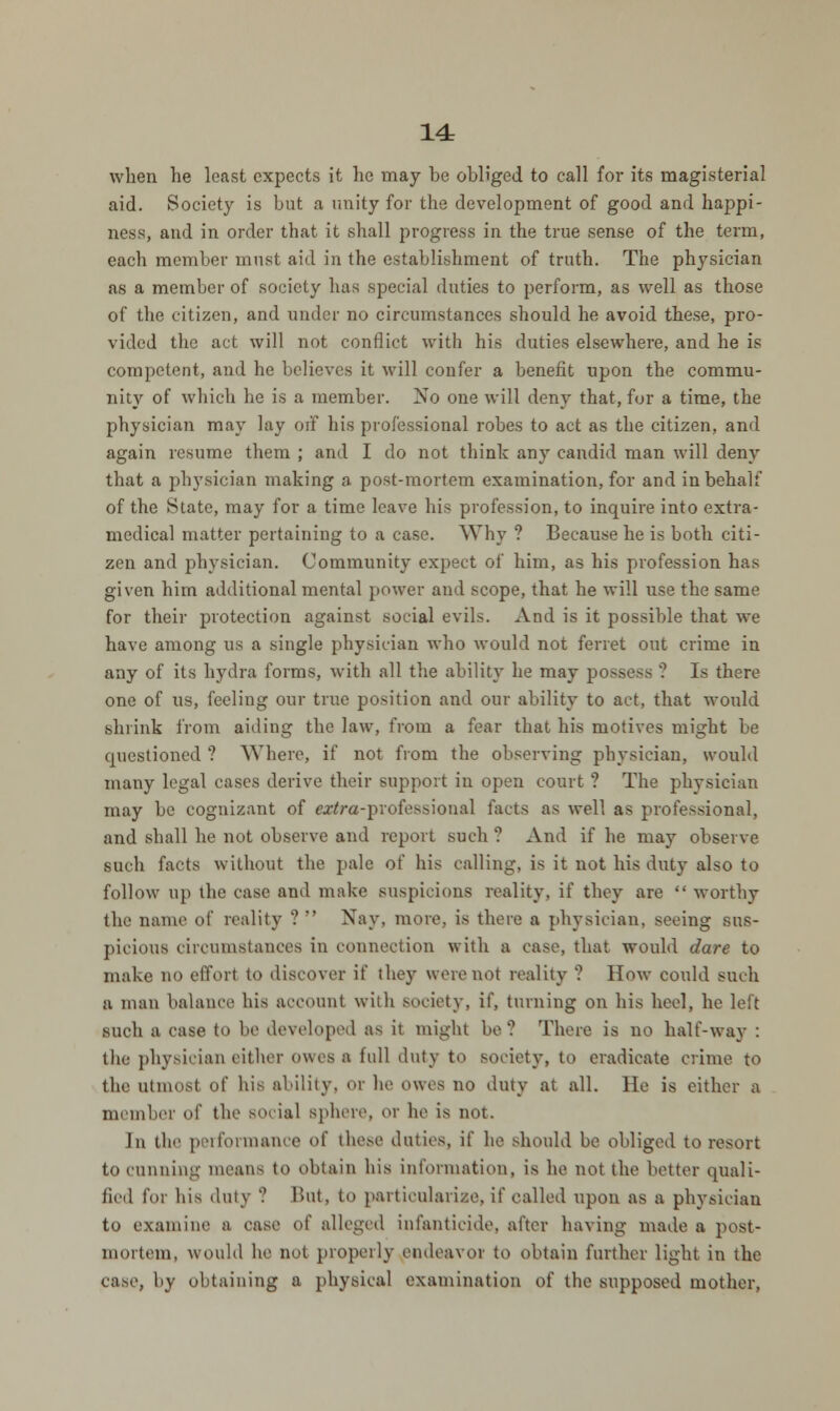 14r when he least expects it he may he obliged to call for its magisterial aid. Society is but a unity for the development of good and happi- ness, and in order that it shall progress in the true sense of the term, each member must aid in the establishment of truth. The physician as a member of society has special duties to perform, as well as those of the citizen, and under no circumstances should he avoid these, pro- vided the act will not conflict with his duties elsewhere, and he is competent, and he believes it will confer a benefit upon the commu- nity of which he is a member. No one will deny that, for a time, the physician may lay ort his professional robes to act as the citizen, and again resume them ; and I do not think any candid man will deny that a physician making a post-mortem examination, for and in behalf of the State, may for a time leave his profession, to inquire into extra- medical matter pertaining to a case. Why ? Because he is both citi- zen and physician. Community expect of him, as his profession has given him additional mental power and scope, that he will use the same for their protection against social evils. And is it possible that we have among us a single physician who would not ferret out crime in any of its hydra forms, with all the ability he may possess ? Is there one of us, feeling our true position and our ability to act, that would shrink from aiding the law, from a fear that his motives might he cpiestioned ? Where, if not from the observing physician, would many legal cases derive their support in open court ? The physician may be cognizant of «tfra-professional facts as well as professional, and shall he not observe and report such ? And if he may observe such facts without the pale of his calling, is it not his duty also to follow up the case and make suspicions reality, if they are  worthy the name of reality ?  Nay, more, is there a physician, seeing sus- picious circumstances in connection with a case, that would dare to make no effort to discover if they were not reality ? How could such a man balance his account with society, if, turning on his heel, he left such a ease to be developed as it might be? There is no half-way : the physician either owes a full duty to society, to eradicate crime to the utmost of his ability, or he owes no duty at all. He is either a member of tin- social sphere, or he is not. In the performance of these duties, if he should be obliged to resort to cunning means to obtain his information, is he not the better quali- fied for bis duly ? But, to particularize, if called upon as a physician to examine a case of alleged infanticide, after having made a post- mortem, would he not properly endeavor to obtain further light in the case, by obtaining a physical examination of the supposed mother,