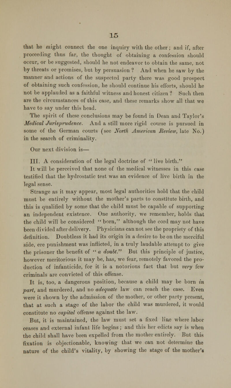 that he might connect the one inquiry with the other; and if, after proceeding thus far, the thought of obtaining a confession should occur, or be suggested, should he not endeavor to obtain the same, not by threats or promises, but by persuasion ? And when he saw by the manner and actions of the suspected party there was good prospect of obtaining such confession, he should continue his efforts, should he not be applauded as a faithful witness and honest citizen ? Such then are the circumstances of tbis case, and these remarks show all that we have to say under this head. The spirit of these conclusions may be found in Dean and Taylor's Medical Jurisprudence. And a still more rigid course is pursued in some of the German courts (see North American Review, late No.) in the search of criminality. Our next division is— III. A consideration of the legal doctrine of  live birth. It will be perceived that none of the medical witnesses in this case testified that the hydrostatic test was an evidence of live birth in the legal sense. Strange as it may appear, most legal authorities hold that the child must be entirely without the mother's parts to constitute birth, and this is qualified by some that the child must be capable of supporting an independent existence. One authority, we remember, holds that the child will be considered  born, although the cord may not have been divided after delivery. Physicians can not see the propriety of this definition. Doubtless it had its origin in a desire to be on the merciful side, ere punishment was inflicted, in a truly laudable attempt to give the prisoner the benefit of  a doubt. But this principle of justice, however meritorious it may be, has, we fear, remotely favored the pro- duction of infanticide, for it is a notorious fact that but very few criminals are convicted of this offense. It is, too, a dangerous position, because a child may be born in •part, and murdered, and no adequate law can reach the case. Even were it shown by the admission of the mother, or other party present, that at such a stage of the labor the child was murdered, it would constitute no capital offense against the law. But, it is maintained, the law must set a fixed line where labor ceases and external infant life begins ; and this her edicts say is when the child shall have been expelled from the mother entirely. But this fixation is objectionable, knowing that we can not determine the nature of the child's vitality, by showing the stage of the mother's