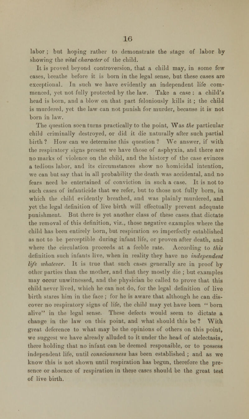 labor ; but hoping rather to demonstrate the stage of labor by showing the vital character of the child. It is proved beyond controversion, that a child may, in some few cases, breathe before it is born in the legal sense, but these cases are exceptional. In such we have evidently an independent life com- menced, yet not fully protected by the law. Take a case : a child's head is born, and a blow on that part feloniously kills it ; the child is murdered, yet the law can not punish for murder, because it is not born in law. The question soon turns practically to the point, Was the particular child criminally destroyed, or did it die naturally after such partial birth ? How can we determine this question ? We answer, if with the respiratory signs present we have those of asphyxia, and there are no marks of violence on the child, and the history of the case evinces a tedious labor, and its circumstances show no homicidal intention, we can but say that in all probability the death was accidental, and no fears need be entertained of conviction in such a case. It is not to such cases of infanticide that we refer, but to those not fully born, in which the child evidently breathed, and was plainly murdered, and yet the legal definition of live birth will effectually prevent adequate punishment. But there is yet another class of these cases that dictate the removal of this definition, viz., those negative examples where the child has been entirely born, but respiration so imperfectly established as not to be perceptible during infant life, or proven after death, and where the circulation proceeds at a feeble rate. According to this definition such infanta live, when in reality they have no independent life whatever. It is true that such ca»es generally are in proof by Other parties than the mother, and that they mostly die ; but examples may occur unwitnessed, and the physician be called to prove that this child never lived, which he can not do, for the legal definition of live birth stales him in the lace ; for he is aware that although be can dis- cover no respiratory signs of life, the child may yet have been  born alive in the legal sense. These defects would seem to dictate a change in the law on this point, and what should this be ? With great deference to what may be the opinions of others on this point, we suggest we have already alluded to it under the head of atelectasis, there holding thai no infant can be deemed responsible, or to possess independent life, until consciousness has been established ; and as we know this is not shown until respiration has begun, therefore the pre- sence or absence of respiration in these cases should be the great test of live birth.