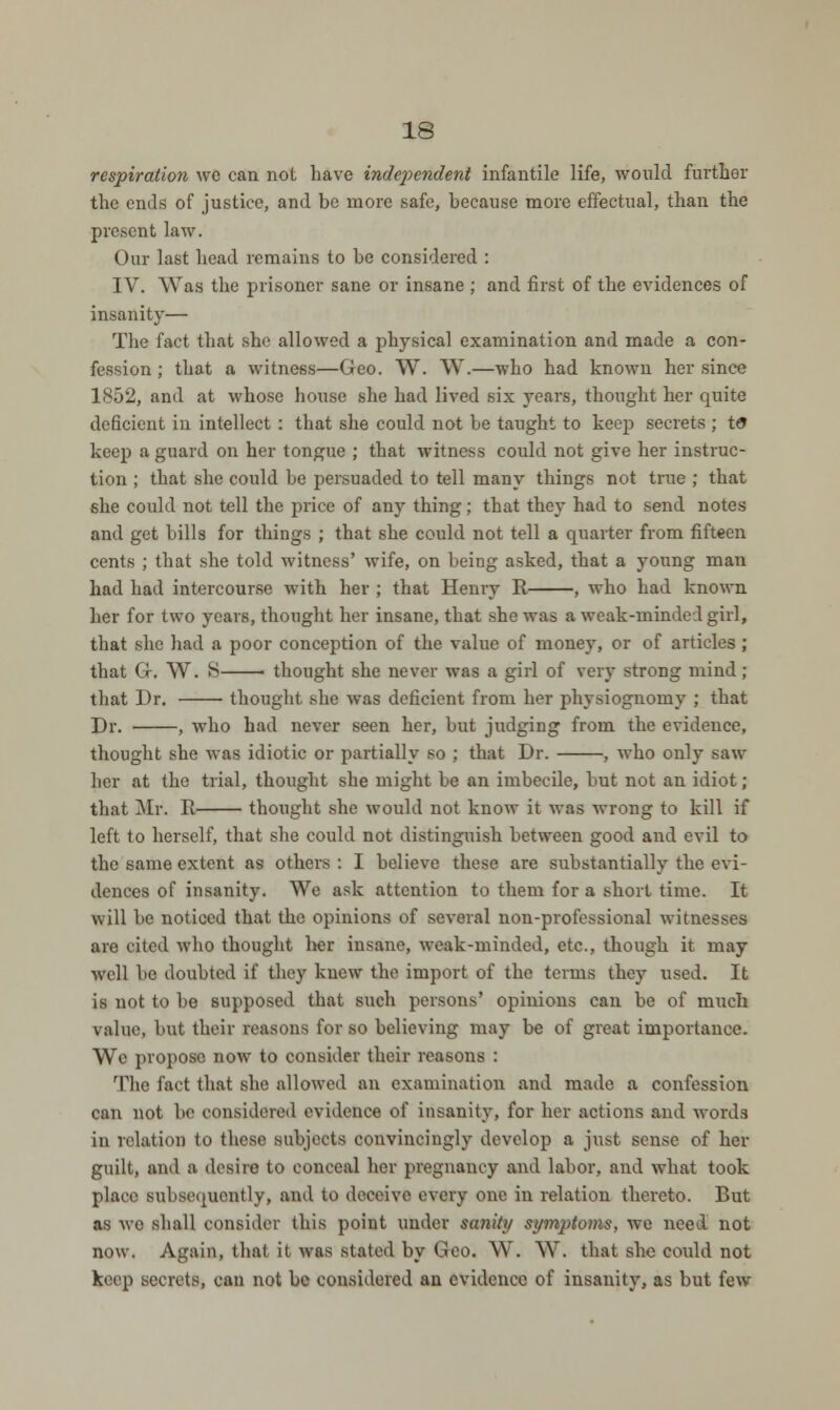 respiration we can not have independent infantile life, would further the ends of justice, and be more safe, because more effectual, than the present law. Our last head remains to be considered : IV. Was the prisoner sane or insane ; and first of the evidences of insanity— The fact that she allowed a physical examination and made a con- fession ; that a witness—Geo. W. W.—who had known her since 1S52, and at whose house she had lived six years, thought her quite deficient in intellect : that she could not be taught to keep secrets ; td keep a guard on her tongue ; that witness could not give her instruc- tion ; that she could be persuaded to tell many things not true ; that she could not tell the price of any thing; that they had to send notes and get bills for things ; that she could not tell a quarter from fifteen cents ; that she told witness' wife, on being asked, that a young man had had intercourse with her ; that Henry R , who had known her for two years, thought her insane, that she was a weak-minded girl, that she had a poor conception of the value of money, or of articles ; that G. W. 8—— thought she never was a girl of very strong mind; that Dr. thought she was deficient from her physiognomy ; that Dr. , who had never seen her, but judging from the evidence, thought she was idiotic or partially so ; that Dr. , who only saw her at the trial, thought she might be an imbecile, but not an idiot ; that Mr. B thought she would not know it was wrong to kill if left to herself, that she could not distinguish between good and evil to the same extent as others : I believe these are substantially the evi- dences of insanity. We ask attention to them for a short time. It will be noticed that the opinions of several non-professional witnesses are cited who thought her insane, weak-minded, etc., though it may well be doubted if they knew the import of the terms they used. It is not to be supposed that such persons' opinions can be of much value, but their reasons for so believing may be of great importance. We propose now to consider their reasons : The fact that she allowed an examination and made a confession can not be considered evidence of insanity, for her actions and words in relation to these subjects convincingly develop a just sense of her guilt, and a desire to conceal her pregnancy and labor, and what took place subsequently, and to deceive every one in relation thereto. But as wo shall consider this point under sanity symptoms, we need not now. Again, that it was stated by Geo. W. W. that she could not keep secrets, can not be considered an evidence of insanity, as but few