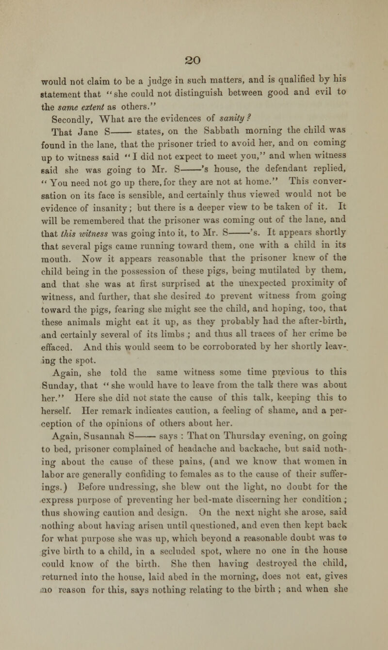 would not claim to be a judge in such matters, and is qualified by bis statement tbat she could not distinguish between good and evil to the same extent as others. Secondly, What are the evidences of sanity ? That Jane S states, on the Sabbath morning the child was found in the lane, that the prisoner tried to avoid her, and on coming up to witness said  I did not expect to meet you, and when witness said she was going to Mr. S 's house, the defendant replied,  You need not go up there, for they are not at home. This conver- sation on its face is sensible, and certainly thus viewed would not be evidence of insanity; but there is a deeper view to be taken of it. It will be remembered that the prisoner was coming out of the lane, and that this witness was going into it, to Mr. S 's. It appears shortly that several pigs came running toward them, one with a child in its mouth. Now it appears reasonable that the prisoner knew of the child being in the possession of these pigs, being mutilated by them, and that she was at first surprised at the unexpected proximity of witness, and further, that she desired -to prevent witness from going toward the pigs, fearing she might see the child, and hoping, too, that these animals might eat it up, as they probably had the after-birth, and certainly several of its limbs ; and thus all traces of her crime be effaced. And this would seem to be corroborated by her shortly leav- ing the spot. Again, she told the same witness some time previous to this Sunday, that  she would have to leave from the talk there was about her. Here she did not state the cause of this talk, keeping this to herself. Her remark indicates caution, a feeling of shame, and a per- ception of the opinions of others about her. Again, Susannah S says : That on Thursday evening, on going to bed, prisoner complained of headache and backache, but said noth- ing about the cause of these pains, (and we know that women in labor are generally confiding to females as to the cause of their suffer- ings.) Before undressing, she blew out the light, no doubt for the express purpose of preventing her bed-mate discerning her condition; thus showing caution and design. On the next night she arose, said nothing about having arisen until questioned, and even then kept back for what purpose she was up, which beyond a reasonable doubt was to give birth to a child, in a seeluded spot, where no one in the house could know of the birth. She then having destroyed the child, returned into the house, laid abed in the morning, does not eat, gives to reason for this, says nothing relating to the birth ; and when she