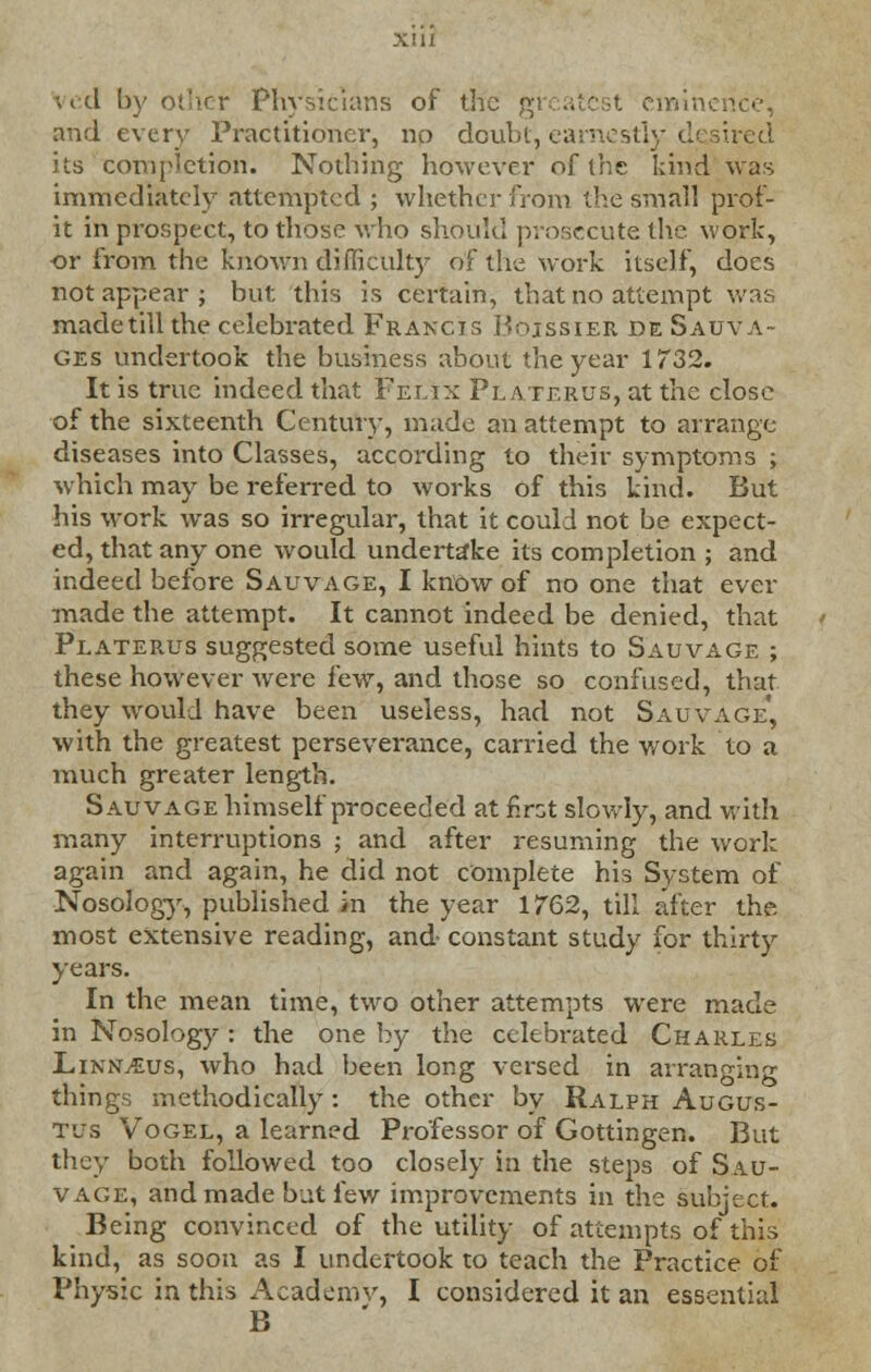 ved by other Physicians of the greatest cmim and every Practitioner, no doubt, earnestly desired its completion. Nothing however of the kind was immediately attempted ; whether from the small prof- it in prospect, to those who should prosecute the work, or from the known difficulty of the work itself, does not appear ; but this is certain, that no attempt was madetillthe celebrated Francis Boissier de Sauva- ges undertook the business about the year 1732. It is true indeed that Felix Platerus, at the close of the sixteenth Century, made an attempt to arrange diseases into Classes, according to their symptoms ; which may be referred to works of this kind. But his work was so irregular, that it could not be expect- ed, that any one would undertake its completion ; and indeed before Sauvage, I know of no one that ever made the attempt. It cannot indeed be denied, that Platerus suggested some useful hints to Sauvage ; these however were few, and those so confused, that they would have been useless, had not Salvage', with the greatest perseverance, carried the work to a much greater length. Sauvage himself proceeded at first slowly, and with many interruptions ; and after resuming the work again and again, he did not complete his System of Nosology, published in the year 1762, till after the. most extensive reading, and constant study for thirty years. In the mean time, two other attempts were made in Nosology : the one by the celebrated Charles Linkleus, who had been long versed in arranging things methodically: the other by Ralph Augus- tus Vogel, a learned Professor of Gottingen. But they both followed too closely in the steps of Sau- vage, and made but few improvements in the subject. Being convinced of the utility of attempts of this kind, as soon as I undertook to teach the Practice of Physic in this Academv, I considered it an essential B