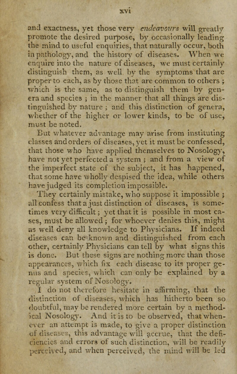 and exactness, yet those very endeavours will greatly promote the desired purpose, by occasionally leading the mind to useful enquiries, that naturally occur, both in pathology, and the history of diseases. When we enquire into the nature of diseases, we must certainly distinguish them, as well by the symptoms that are proper to each, as by those that are common to others ; which is the same, as to distinguish them by gen- era and species ; in the manner that all things are dis- tinguished by nature ; and this distinction of genera, whether of the higher or lower kinds, to be of use, must be noted. But whatever advantage may arise from instituting classes and orders of diseases, yet it must be confessed, that those v/ho have applied themselves to Nosology, have not yet perfected a system ; and from a view of the imperfect state of the subject, it has happened, that some have wholly despised the idea, while others have judged its completion impossible. They certainly mistake, who suppose it impossible ; all confess that a just distinction of diseases, is some- times very difficult; yet that it is possible in most ca- ses, must be allowed ; for whoever denies this, might as well deny all knowledge to Physicians. If indeed diseases can be known and distinguished from each other, certainly Physicians can tell by what signs this is done. But these signs are nothing more than those appearances, which fix each disease to its proper ge- nus and species, which can only be explained by a regular system of Nosology. I do not therefore hesitate in affirming, that the distinction of diseases, which has hitherto been so doubtful, may be rendered more certain by a method- ical Nosology. And it is to be observed, that when- ever an attempt is made, to give a proper distinction of disease;;, this advantage will accrue, that the defi- ciencies and errors of such distinction, will be readily perceived, and when perceived, the mind will be led