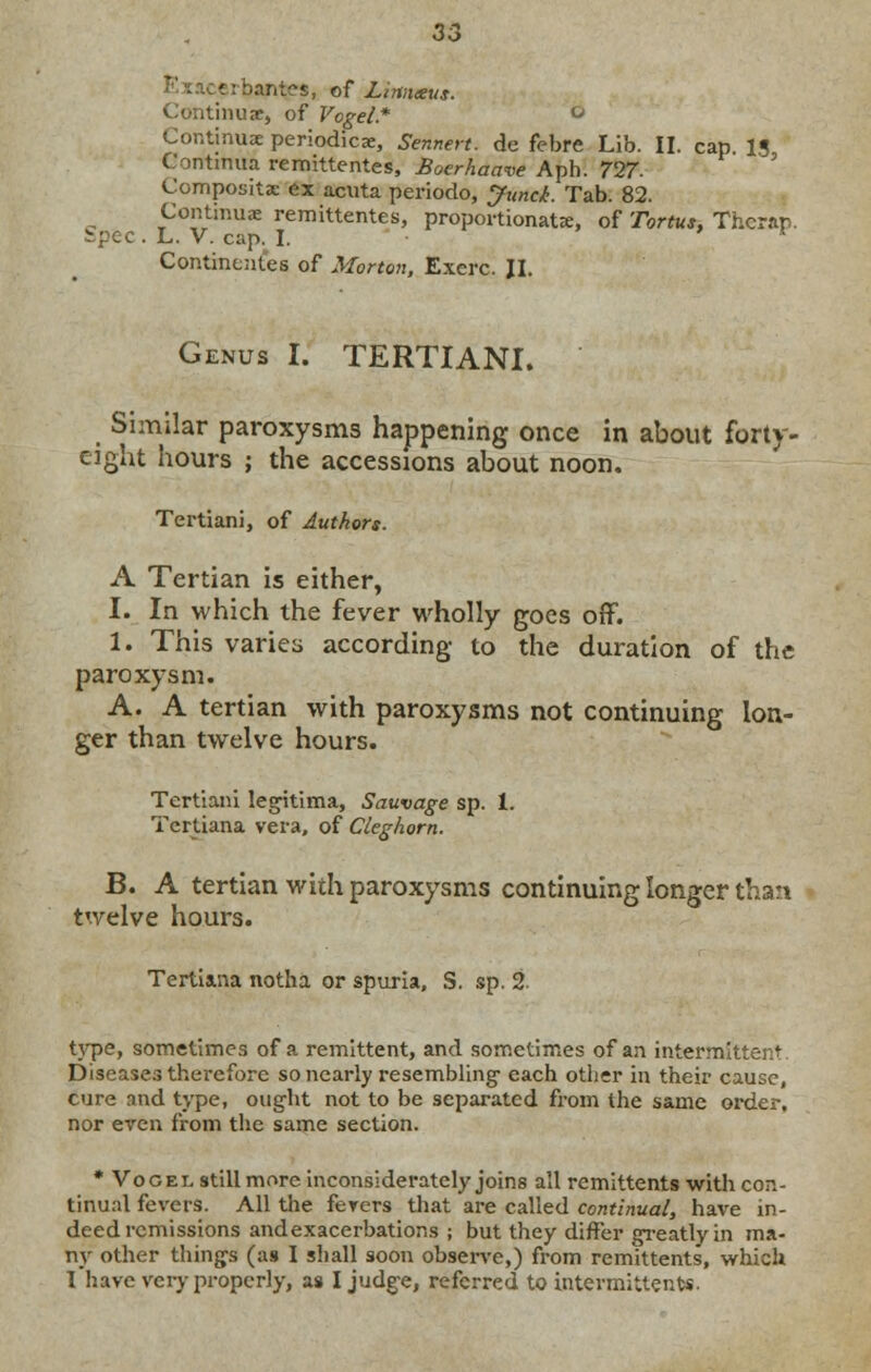 ■ i Panics, of Lintueus. inuje, of Vogel.* ° Continue periodica:, Sennen. de febre Lib. II. cap 13 Gontmua remittentes, Boerhaave Aph. 727. Composite ex acuta periodo, Junci. Tab. 82. Continue remittentes, proportionate, of Tortus. Thcrap. ipec . L. V. cap. I. Continentes of Morton, Exerc. II. Genus I. TERTIANI. Similar paroxysms happening once in about forty- eight hours ; the accessions about noon, Tertiani, of Authors. A Tertian is either, I. In which the fever wholly goes off. 1. This varies according to the duration of the paroxysm. A. A tertian with paroxysms not continuing lon- ger than twelve hours. Tertiani legitima, Sauvage sp. 1. Tertiana vera, of Cleghorn. B. A tertian with paroxysms continuing longer than twelve hours. Tertiana notha or spuria, S. sp. 2. type, sometimes of a remittent, and sometimes of an intermittent Diseases therefore so nearly resembling- each other in their cause, cure and type, ought not to be separated from the same order, nor even from the same section. * Vocei, still more inconsiderately joins all remittents with con- tinual fevers. All the fevers that are called continual, have in- deed remissions andexacerbatior.s ; but they differ greatly in ma- ny other thing-s (as I shall soon observe,) from remittents, which I have very properly, as I judge, referred to intermittents.