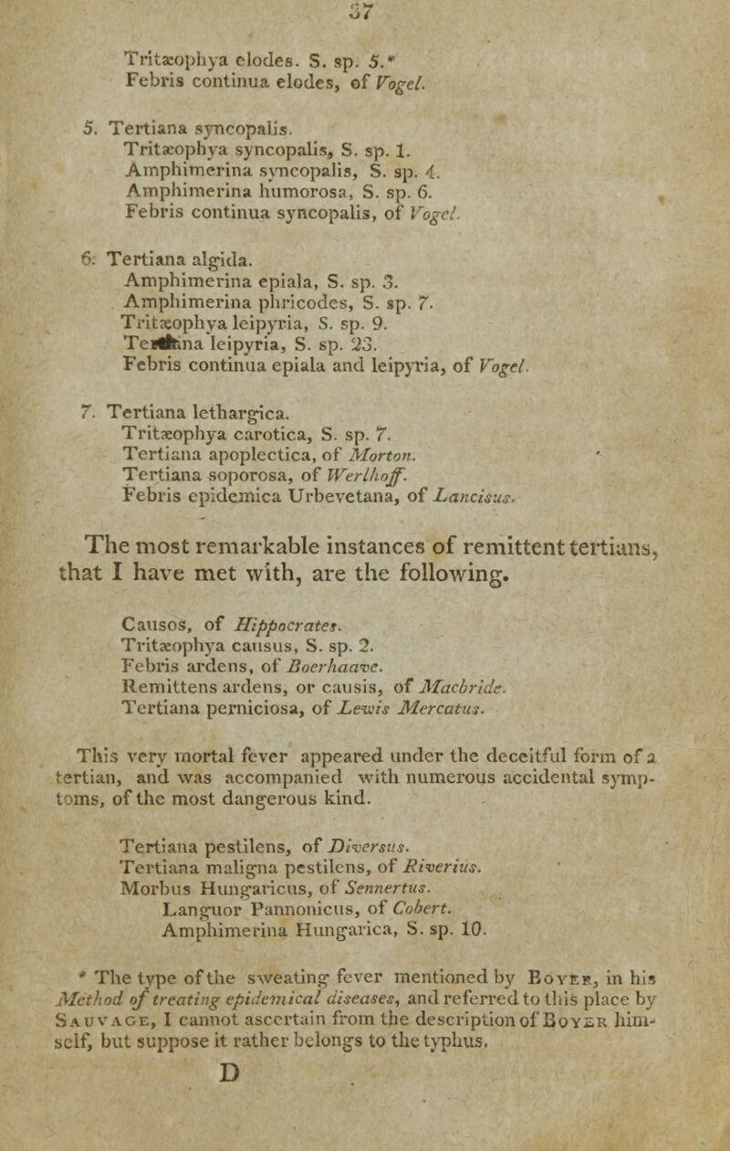 Tritacophya clodes. S. sp. 5.* Febris continua elodes, of Vogcl. 5. Tertiana syncopal] s. Tritacophya syncopalis, S. sp. 1. Amphimerina syncopalis, S. sp. 4. Amphimerina humorosa, S. sp. 6. Febris continua syncopalis, of Vogcl. •. Tertiana algida. Amphimerina epiala, S. sp. 3. Amphimerina phricodes, S. sp. 7- Tritaeophya leipyria, S. sp. 9. TeHfcma leipyria, S. sp. 23. Febris continua epiala and leipyria, of Vogel. 7. Tertiana lethargica. Tritaeophya carotica, S. sp. 7- Tertiana apoplectica, of Morton. Tertiana soporosa, of Wtrlhoff. Febris epidemica Urbevetana, of Lancisus. The most remarkable instances of remittent tertians, that I have met with, are the following. Causos, of Hippocrates. Tritaeophya causus, S. sp. 2. Febris ardens, of Boerkaave. Remittens ardens, or causis, of Macbride. Tertiana perniciosa, of Lews Mercatus. This very mortal fever appeared under the deceitful form of a tertian, and was accompanied with numerous accidental symp- toms, of the most dangerous kind. Tertiana pestilens, of Diversus. Tertiana maligna pestilens, of Kiverhis. Morbus Hungaricus, of Sennertus. Languor Pannonicus, of Cobert. Amphimerina Hungarica, S. sp. 10. * The type of the sweating-fever mentioned by Boyer, in his Method of treating epidemical diseases, and referred to tins place by Sauvage, I cannot ascertain from the description of Boyer him- self, but suppose it rather belongs to the typhus. D