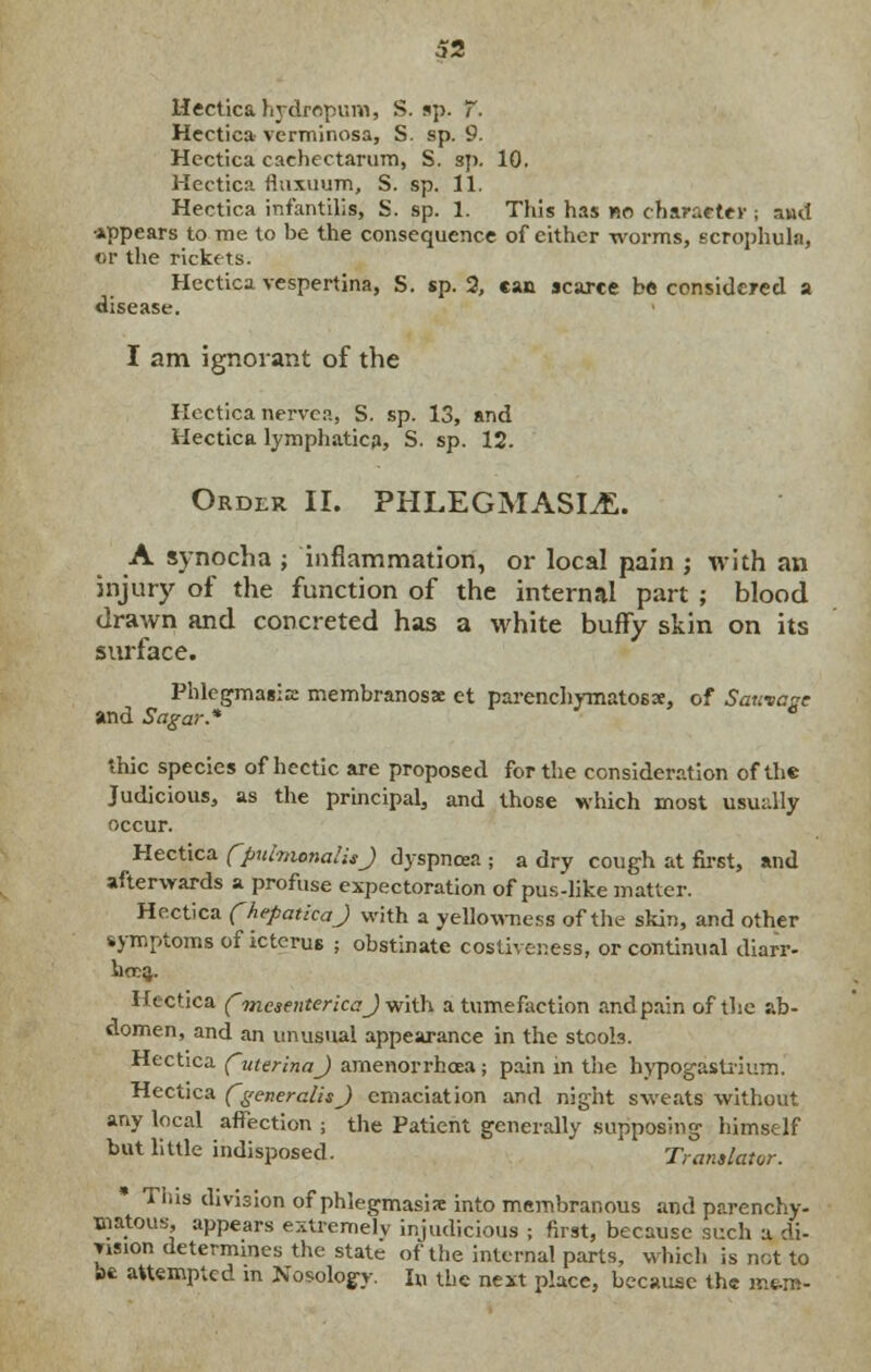 Hectica hydropum, S. up. 7. Hectica verminosa, S. sp. 9. Hcctica caehectarum, S. sp. 10. Hectica rluxuum, S. sp. 11. Hectica infantilis, S. sp. 1. This has no character ; and •appears to me to be the consequence of either worms, scrophula, or the rickets. Hectica vespertina, S. sp. 2, can scarce be considered a disease. I am ignorant of the Hectica nervca, S. sp. 13, and Hectica lymphatic?, S. sp. 12. Order II. PHLEGMASIA. A synocha ; inflammation, or local pain j with an injury of the function of the internal part ; blood drawn and concreted has a white buffy skin on its surface. Phlegmasia: membranosae et parenchymatosx, of Saunace and Sagar* * thic species of hectic are proposed for the consideration of the Judicious, as the principal, and those which most usually occur. Hectica (pnlmonalisj dyspnoea ; a dry cough at first, and afterwards a profuse expectoration of pus-like matter. Hectica fhepatkaj with a yellowness of the skin, and other symptoms of icterus ; obstinate costiver.ess, or continual diarr- hoea. Hectica fmesentericaj with a tumefaction andpain of the ab- domen, and an unusual appearance in the stcob. Hectica futerinaj amenorrhoea ; pain in the hypogastrium. Hectica fgeneralisj emaciation and night sweats without any local affection ; the Patient generally supposing himself but little indisposed. ' Translator. Tins division of phlegmasia into membranous and parenchy- matous, appears extremely injudicious ; first, because such a di- vision determines the state of the internal parts, which is not to be attempted m Nosology. In the next place, because the m&m-