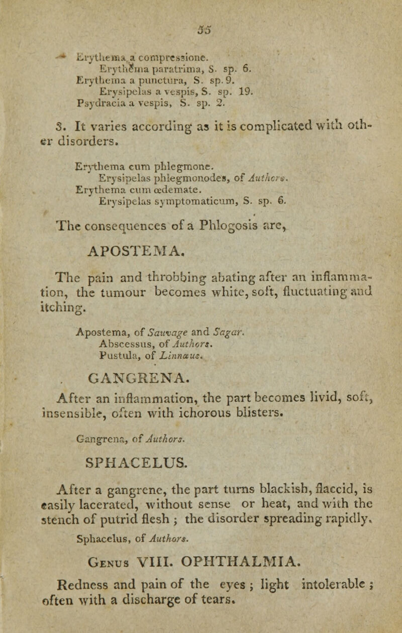 Ei j the«na_a compressione. thema paratrima, S. sp. 6. Erythema a punctura, S. sp.9. Erysipelas a vespie, S. sp. 19. Psydracia a vespis, S. sp. 2. 3. It varies according as it is complicated with oth- er disorders. Erythema cum phlegmone. Erysipelas phiegmonodes, of Autlicts. Erythema cum oedemate. Erysipelas symptomaticum, S. sp. &. The consequences of a Phlogosis are, APOSTEMA. The pain and throbbing abating after an inflamma- tion, the tumour becomes white, soft, fluctuating and itching. Apostema, of Sauvage and Sagar. Abscessus, of Authors. Pustula, of Linnctus. GANGRENA. After an inflammation, the part becomes livid, soft, insensible, often with ichorous blisters. Gangrena, of Authors. SPHACELUS. After a gangrene, the part turns blackish, flaccid, is easily lacerated, without sense or heat, and with the stench of putrid flesh ; the disorder spreading rapidly. Sphacelus, of Authors. Genus VIII. OPHTHALMIA. Redness and pain of the eyes ; light intolerable ; often with a discharge of tears.