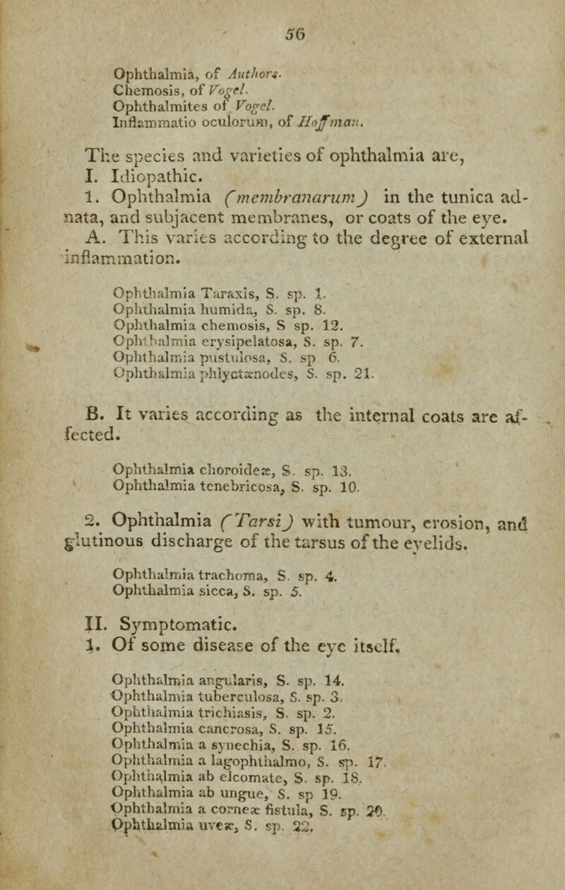 Ophthalmia, of Author*. Chemosis, of Vogel. Ophthalmites of Vogel. Inflammatio oculorum, of Hoffman. The species and varieties of ophthalmia are, 1. Idiopathic. i. Ophthalmia ('membranarum) in the tunica ad- nata, and subjacent membranes, or coats of the eye. A. This varies according to the degree of external inflammation. Ophthalmia Taraxis, S. sp. 1. Ophthalmia humida, S. sp. 8. Ophthalmia chemosis, S sp. 12. Ophthalmia erysipelatosa, S. sp. 7. Ophthalmia pustulosa, S. sp 6. Ophthalmia phlyctxnodes, S. sp. 21. B. It varies according as the internal coats are af- fected. Ophthalmia choroideis, S. sp. 13. Ophthalmia tenebricosa, S. sp. 10. 2. Ophthalmia (Tarsi) with tumour, erosion, and glutinous discharge of the tarsus of the eyelids. Ophthalmia trachoma, S. sp. 4. Ophthalmia sicca, S. sp. 5. II. Symptomatic. 1. Of some disease of the eye itself. Ophthalmia annularis, S. sp. 14. Ophthalmia tuberculosa, S. sp. 3. Ophthalmia trichiasis, S. sp. 2. Ophthalmia cancrosa, S. sp. 15. Ophthalmia a synechia, S. sp. 16. Ophthalmia a lag-ophthalmo, S. sp. 17 Ophthalmia ab elcomate, S. sp. 18. Ophthalmia ab ungtie, S. sp 19. Ophthalmia a cornea: fistula, S. sp. 20 Ophthalmia uvesc, S. sp. 22.