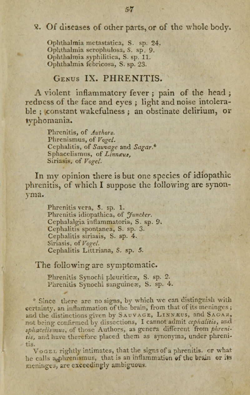 *i. Of diseases of other parts, or of the whole body. Ophthalmia metastatica, S. sp. 24. Ophthalmia scrophulosa, S. sp. 9. Ophthalmia syphilitica, S. sp. 11. Ophthalmia febricosa, S. sp. 23. Genus IX. PHRENITIS. A violent inflammatory fever ; pain of the head ; redness of the face and eyes ; light and noise intolera- ble ; constant wakefulness ; an obstinate delirium, or typhomania. Phrcnitis, of Authors. Phrcnismus, of Vogel. Cephalitis, of Sauvage and Sugar-* Sphacelismus, of Liniueus, Siriasis, of Vogel. In my opinion there is but one species of idiopathic phrenitis, of which I suppose the following are synon- yma. Phrcnitis vera, S. sp. 1. Phrenitis idiopathica, of Juncker. Cephalalgia inflammatoria, S. sp. 9. Cephalitis spontanea, S. sp. 3. Cephalitis siriasis, S. sp. 4. Siriasis, of Vogel. Cephalitis Littriana, S. sp. 5. The following are symptomatic. Phrenitis Synochi pleuriticae, S. sp. 2. Phrenitis Synochi sanguines, S. sp. 4. irice tLere are no signs, by which wc can distingnish with certainty, an inflammation of the brain, from that of its meninges ; and the distinctions given by Sauvage, Linnjeus, and Sagak, not being confirmed by dissections, 1 cannot admit cephalitis, and sphacelismus, of those Authors, as genera different from phreni- tis, and have therefore placed them as synonyma, under phreni- tis. Vogel rightly intimates, that the signs of a phrenitis. cr what he calls a^hrenismus, that is an inflammation of the brain or ifcs meninges, are exceedingly ambiguous.