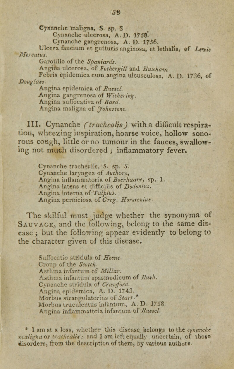 Cynanche maligna, S. sp. 3 Cynanche ulcerosa, A.D. 1758! Cynanche gangrenosa, A. D. 1756. Ulcera faucium et gutturis anginosa, et lethafia, ©f Lvais Ala catus. Garolillo of the Spaniards. Angina ulcerosa, of Fothergill and Euxhatn. Febris epidemica cum angina ulcusculosa, A. D. 1736, of Douglass. Angina epidemica of Russel. Angina gangrenosa of Withering. Angina suffocative of Bard. Angina maligna of Johnstone. III. Cynanche (trachealis) with a difficult respira- tion, wheezing inspiration, hoarse voice, hollow sono- rous coagh, little or no tumour in the fauces, swallow- ing not much disordered ; inflammatory fever. Cynanche trachealis, S. sp. 5. Cynanche laryngea of Authors, Angina inflamrnatoria of Boerhaave, sp. 1. Angina latens et difficilis of Dodonius. Angina interna of Tulpius. Angina perniciosa of Greg. Horstenius. The skilful must judge whether the synonyma of Sauvage., and the following, belong to the same dis- ease ; but the following appear evidently to belong to the character given of this disease. Suffocatio stridula of Home- Croup of the Scotch. Asthma infantum of Millar. Asthma infantum spn&rnodicum cf Ruth. Cynanche stridula of Crawford. Anginr\ ep'd?mica, A.D. 1743. Morbus strangulatcrius of Starr.* Morbus truculentus infantum, A.D. 1758. Angina inflammatoria infantum of JRitssel. * I am at a loss, whether this disease belongs to the cynanche 'ha or trackers; rr.d I am left equally uncertain, of those disorders, from the description of them, by various authors.