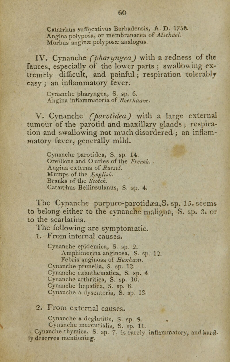 Catarrhus suflocativus Barbadcnsis, A. D. 1758. Angina polyposa, or membranacca of Michael. Morbus anginne polyposis analogus. IV. Cynanche (pharyngeal with a redness of the fauces, especially of the lower parts ; swallowing ex- tremely difficult, and painful; respiration tolerably easy ; an inflammatory fever. Cvnanche pharyngea, S. sp. 6. Angina infiammatoria of Boerhaave. V. Cynanche (parotidea) with a large external tumour of the parotid and maxillary glands ; respira- tion and swallowing not much disordered ; an inflam- matory fever, generally mild. Cynanche parotidea, S. sp. 14. Oreillons and Ourles of the French. Angina externa of jRussel. Mumps of the English. Branks of the Scotch. Catarrhus Bellinsulanus, S. sp. 4. The Cynanche purpuro-parotidaea,S. sp. 15. ceemsi to belong either to the cynanche maligna, S. sp. 3» or to the scarlatina. The following are symptomatic. 1. From internal causes. Cynanche epidemica, S. sp. 2. Amphimerina anginosa, S. sp. 12. Febris anginosa of Huxham. Cynanche prunella, S. sp. 12. Cynanche exanthematica, S. sp. 4- Cynanche arthritica, S. sp. 10. Cynanche hepatica, S. sp. 8. Cynanche a dysenteric, S. sp. 13- 2. From external causes. Cynanche a deglmiUs, S. sp. 9. Cynanche mercurialis, S. sp. 11. Cynanche thymica, S. sp. 7. is rarely inflammatory, and hard- ly deserves mentioning-.