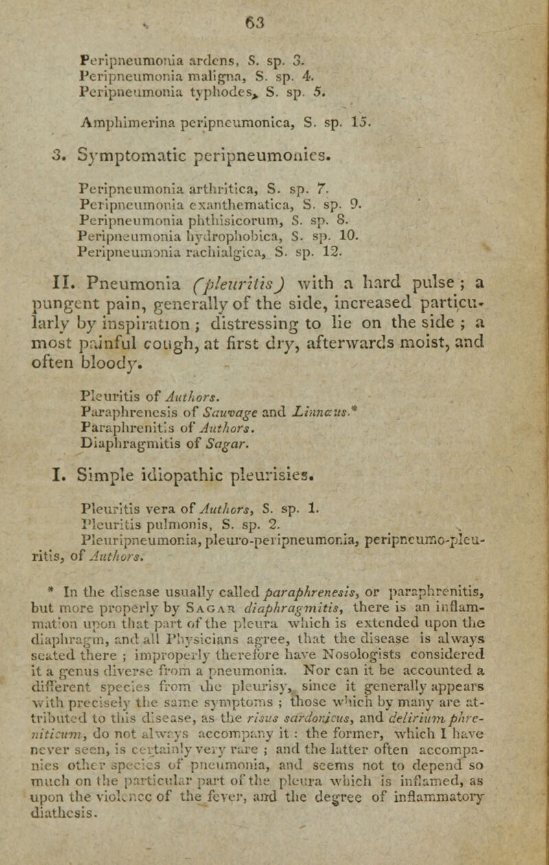 Peripneumonia ardcns, S. sp. 3. Peripneumonia maligna, S. sp. 4. Peripneumonia typhodes> S. sp. 5. Amphimerina peripneumonica, S. sp. 15. 3. Symptomatic peripneumonics. Peripneumonia arthritica, S. sp. 7- Peripneumonia exanthematica, S. sp. 9. Peripneumonia phthisicorum, S. sp. 8. Peripneumonia hydrophobica, S. sp. 10. Peripneumonia rachialgica, S. sp. 12. II. Pneumonia (pleuritis) with a hard pulse ; a pungent pain, generally of the side, increased particu- larly by inspiration ; distressing to lie on the side ; a most painful cough, at first dry, afterwards moist, and often blood}'. Pleuritis of Authors. Paraphrenesis of Sauvage and Linncus* Paraphrenias of Authors. Diaphragmitis of Sagar. I. Simple idiopathic pleurisies. Pleuritis vera of Authors, S. sp. 1. Pleuritis pulmonis, S. sp. 2. ,. Pleuropneumonia, pleuro-peiipneumonia, peripneumo-pleu- ritisj of Authors. * In the disease usually called paraphrenesis, or paraphrenias, but more properly by Sagar diaphragmitis, there is an inflam- mation upon that part of the pleura which is extended upon the diaphragm, and all Physicians agree, that the disease is always seated there ; improperly therefore have Nosologists considered it a genus diverse from a pneumonia. Nor can it be accounted a different species from die pleurisy, since it generally appears v ith precisely the same symptoms ; those which by many are at- tributed to this disease, as the risus sardorjeus, and delirium parc- niticum-, do not alwr.ys accompany it: the former, which I have never seen, is certainly very rare ; and the latter often accompa- nies other F pneumonia, and seems not to depend so much on the particular part of the pleura which is inflamed, as upon the vioLr.cc of the fever, and the degree of inflammatory diathesis.