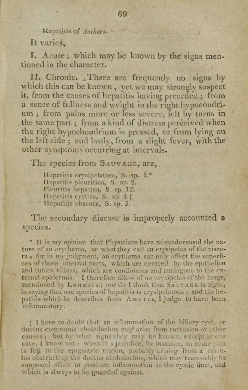 Hepatitis of Authors- It varies, I. Acute ; which may be known by the signs men- tioned in the character. II. Chronic. .There are frequently no signs by which this can be known , yet we may strongly suspect it, from the causes of hepatitis having preceded ; from a sense of fullness and weight in the right hvpocondri- um ; from pains more or less severe, felt by turns in the same part ; from a kind of distress perceived when the right hypochondrium is pressed, or from lying on the left side ; and lastly, from a slight fever, with the other symptoms occurring at intervals. The species from Sauvage, are, Hepatitis erysipelatoSa, S. sp. 1.* Hepatitis pleuritica, S. sp. 2. Pleuritis hepatica, S. sp 12. IK ; ca, S. sp. 4.f Hepatitis obscura, S. sp. 5. The secondary disease is improperly accounted a species. * It is my opinion that Physicians have misunderstood the na- ture of an erythema, or what they call an erysipelas of the visce- ral for in : >nt, an erythema can ( the superfi- ces of those internal parts, which are covered by the epithelion and tunica villosa, which are continuous and analagous to the ex- ternal epidermis. I therefore allow of no fthe lungs, mentioned by Lommius ; nor do I thii i ivage is i in saying that on< ipelatous ; and the he- patitis which he describes from Ama i us, I judge to have been inflammatory. | I have no doubt that biliary cyst, or ductus com oledochus ra rbmcontusi causes; but by what sign case, I know na1 in is febt in the epigasl lus obs supposed often to produce '.ion in the cystic duct, and which is always to be guards