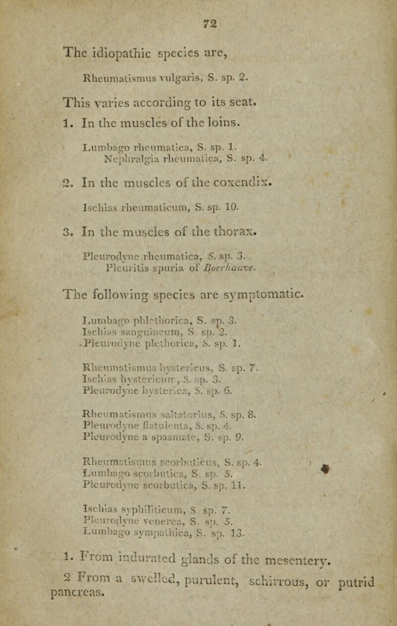 The idiopathic species are, Rheumatismus vulgaris; S. sp. 2. This varies according to its seat. 1. In the muscles of the loins. Lumbago rheumatica, S. sp. 1. Nephralgia rheumatioa, S. sp. 4. 2. In the muscles of the coxendix- Ischias rheumaticum, S. sp. 10. 3. In the muscles of the thorax. Pleurodyne rheumatica, S. sp. 3. Pleuritis spuria of Qoerhaave. The following species are symptomatic. Lumbago phlethorica, S. sp. 3. Isci sp. 2. «Plei thorica, S. sp. 1. Rheu •. S sp. 7- Ischias hysl . 3. Pleurodyne h\. p. 6. Rh< tonus, S. sp. 8. Pleui ilenta, S. sp. 4. Pleurodyne a sp sp. 9. Rht s, S. sp. 4. i ^ Lun ' sp. S. * Pleurodyne scorbutica, S. sp. 11. Ischias syphiliticum, S sp. 7. ■■>. 5. 1. From indurated glands of the mesentery. 2 From a swelled, purulent, schirrous, or putrid pancreas.