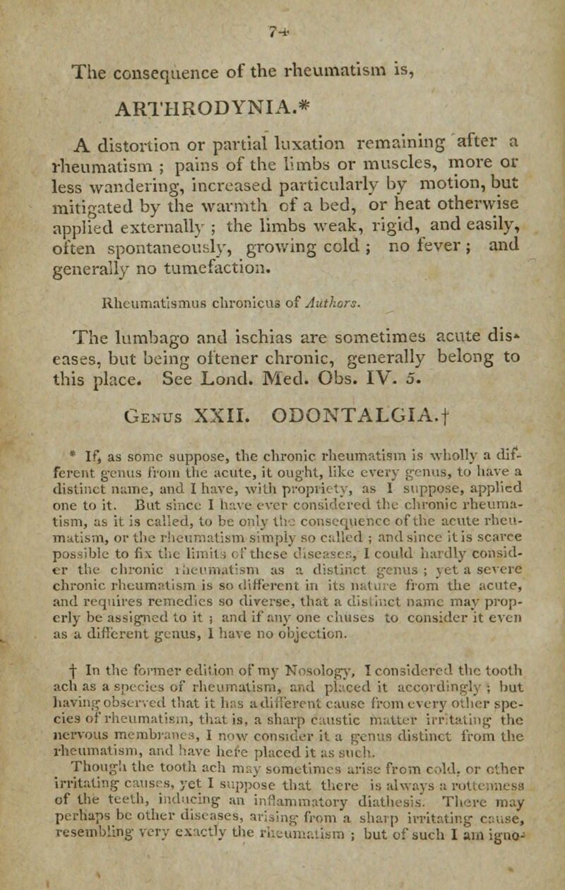 The consequence of the rheumatism is, ARTHRODYNIA.* A distortion or partial luxation remaining after a rheumatism ; pains of the limbs or muscles, more or less wandering, increased particularly by motion, but mitigated by the warmth of a bed, or heat otherwise applied externally ; the limbs weak, rigid, and easily, often spontaneously, growing cold ; no fever ; and generally no tumefaction. Rheumatismus chronicus of Authors. The lumbago and ischias are sometimes acute dis- eases, but being oftener chronic, generally belong to this place. See Lond. Med. Obs. IV. 5. Genus XXII. ODONTALGIA.! * If, as some suppose, the chronic rheumatism is wholly a dif- ferent genus from the acute, it ought, like every genus, to have a distinct name, and I have, with propriety, as 1 suppose, applied one to it. But since I have ever considered the chronic rheuma- tism, as it is called, to be only the consequence of the acute rheu- matism, or the rheumatism simply so called ; and since it is scarce possible to fix the limit,; of these diseases, I could hardly consid- er the chronic rheumatism as a distinct genus; \eta severe chronic rheumatism is so different in its nature from the acute, and requires remedies so diverse, that a distinct name may prop- erly be assigned to it ; and if any one ehuses to consider it even as a different genus, I have no objection. f In the former edition of my Nosology, I considered the tooth ach as a species of rheumatism, and placed it accordingly ; but having observed that it has ^different cause from every other spe- cies of rheumatism, that is, a sharp caustic matte* irritating the nervous membranes, I now consider it a genus distinct from the rheumatism, and have here placed it as such. Though the tooth ach may sometimes arise from cold, or other irritating causes, yet I suppose that there is always a rottenness of the teeth, inducing an inflammatory diathesis. There may perhaps be other diseases, arising from a sharp irritating cause, resembling very exactly the rheumatism ; but of such I am igno-