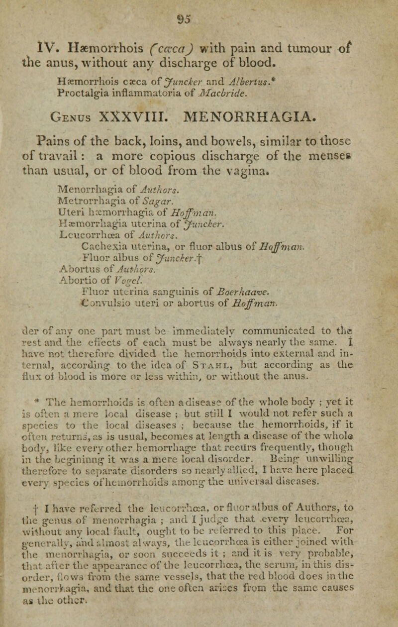 IV. Haemorrhois (cccca) with pain and tumour of the anus, without any discharge of blood. Haemorrhois caeca of' Juncker and Albertus* Proctalgia inflammatcria of Macbride. Genus XXXVIII. MENORRHAGIA. Pains of the back, loins, and bowels, similar to those of travail: a more copious discharge of the menses than usual, or of blood from the vagina. Menorrhagia of Authors. Metrorrhagia of Sagar. Uteri hecmorrhagia of Hoffman. Haemorrhagia uterina of Junckcr. Lcucorrhcea of Authors. Cachexia uterina, or fluor albus of Hoffman. Fluor albus of jfuncier.j Abortus of Authors. Abortio of Vogel. Fluor uterina sanguinis of Boerhaave. C ^r.vulsio uteri or abortus of Hoffman- derofany one part must be immediately communicated to the md the effects of each must be always nearly the same. I have not therefore divided the hemorrhoids into external and in- l, according to the idea of Stahl, but according as the flux of blood is more or less within, or without the anus. * The hemorrhoids is often a disease of the whole body ; yet it is often a mere local disease ; but still I would not refer such a species to the local diseases ; because the hemorrhoids, if it ; . J, as is usual, becomes at length a disease of the whole body, like every other hemorrhage that recurs frequently, though in the beginning it was a mere local disorder. Being unwilling fore to separate disorders so nearly allied, 1 have here placed species ofhemorrhoid's among the universal diseases. ■j- I have referred the leucorrhoca, or fluor albus of Authors, to the genus of menorrhagia ; and I judge that every leucorrhcea, without any local fault, ought to be referred to this place. For gen', rally, and :.',;no3t always, the leuoprrhoea is either joined with the menorrhagia, or soon' succeeds it ; and it is very prebnble, Fter the appearance of the leucorrhcea, the serum, in this dis- order, flows from the same vessels, that the red blood does in the menorrhagia, and that the one often arises from the same causes as the other*