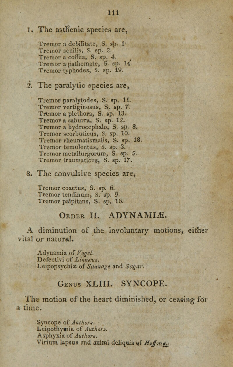 1. The asthenic species are, Tremor a debilitate, S. sp, 1* Tremor senilis, S. sp. 2. Tremor a coflca, S. sp. 4. < •Tremor a pathemate, S. sp. 14- Tremor typhodes, S. sp. 19. 2. The paralytic species are, Tremor paralytodes, S. sp. It. Tremor vertiginosus, S. sp. 7. Tremor a plethora, S. sp. 13; Tremor a saburra, S. sp. 12. Tremor a bydroccphalo, S. sp. 8. Tremor scorbuticus, S. sp. 10. Tremor rheumatismalis, S. sp. 18. Tremor temulentus, S. sp. 3- Tremor metalkirgorum, S. sp. 5. Tremor traumaticus, S. sp. 17- 8. The convulsive species are, Tremor coactus, S. sp. 6. Tremor tendinum, S. sp. 9. Tremor palpitans, S. sp, 16. Order II. ADYNAMIC. A diminution of the involuntary motions, either, vital or natural. Adynamia of Vogel. Defectivi of Linntcus. Leipopsychix of Sawsage and Sugar. Genus XLIII. SYNCOPE. The motion of the heart diminished, or ceaeiHg for a time. Syncope of Authors. Leipothymia of Authors. Asphyxia of Authors. Virium lapsus and 5pii)m ddiquia «f Jfetfmgy.