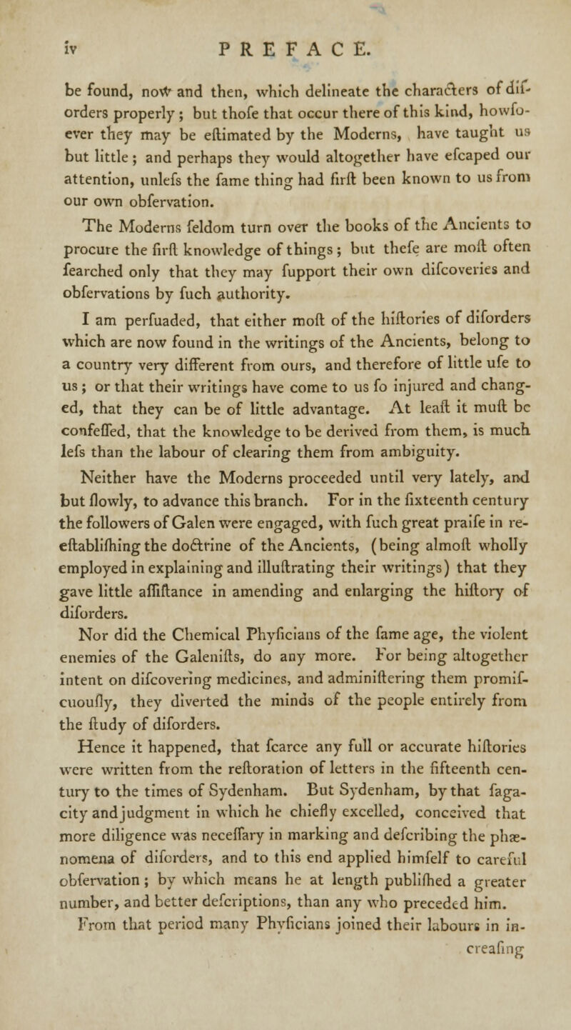 be found, now and then, which delineate the characters of dif- orders properly ; but thofe that occur there of this kind, howfo- ever they may be eftimated by the Moderns, have taught us but little; and perhaps they would altogether have efcaped our attention, unlefs the fame thing had firft been known to us from our own obfervation. The Moderns feldom turn over the books of the Ancients to procure the firft knowledge of things ; but thefe are moft often fearched only that they may fupport their own difcoveries and obfervations by fuch authority. I am perfuaded, that either moft of the hiftories of diforders which are now found in the writings of the Ancients, belong to a country very different from ours, and therefore of little ufe to us ; or that their writings have come to us fo injured and chang- ed, that they can be of little advantage. At leaft it muft be comfeffed, that the knowledge to be derived from them, is much lefs than the labour of clearing them from ambiguity. Neither have the Moderns proceeded until very lately, ami but flowly, to advance this branch. For in the fixteenth century the followers of Galen were engaged, with fuch great praife in re- eftablifhing the docteine of the Ancients, (being almoft wholly employed in explaining and illuftrating their writings) that they gave little afliftance in amending and enlarging the hiftory of diforders. Nor did the Chemical Phyficians of the fame age, the violent enemies of the Galenifts, do any more. For being altogether intent on difcovering medicines, and adminiftering them promif- cuoufly, they diverted the minds of the people entirely from the ftudy of diforders. Hence it happened, that fcarce any full or accurate hiftories were written from the reftoration of letters in the fifteenth cen- tury to the times of Sydenham. But Sydenham, by that faga- city and judgment in which he chiefly excelled, conceived that more diligence was neceflary in marking and defcribing the phae- nomena of diforders, and to this end applied himfelf to cartful obfervation; by which means he at length publifhed a greater number, and better defcriptions, than any who preceded him. From that period many Phyficians joined their labours in in- creafing