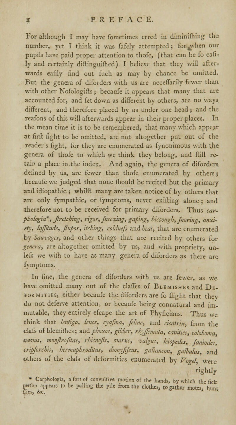 For although I may have fometimes erred in diminifhing the number, yet I think it was fafely attempted ; for^vhen our pupils have paid proper attention to thofc, (that can be fo eafi- ly and certainly diltinguifhed) I believe that they will after- wards ealily find out fuch as may by chance be omitted. But the genera of diforders with us are ncceffarily fewer than with other Nofologiits; becaufe it appears that many that are accounted for, and fet down as different by others, are no ways different, and therefore placed by us under one head; and the reafons of this will afterwards appear in their proper places. In the mean time it is to be remembered, that many which appear at firft fight to be omitted, are not altogether put out of the reader's fight, for they are enumerated as fynonimous with the genera of thofe to which we think they belong, and ftill re- tain a place in .the index. And again, the genera of diforders defined by us, are fewer than thofe enumerated by others; becaufe we judged that none fhould be recited but the primary and idiopathic ; whilft many are taken notice of by others that are only fympathic, or fymptoms, never exifting alone; and therefore not to be received for primary diforders. Thus car- pkologia*', Jlretching, rigor, freezing, gaping, hiccough, fnoring, anxi- ety, latitude, Jupor, itching, coUnefs and heat, that are enumerated by Sauvages, and other things that are recited by others for genera, are altogether omitted by us, and with propriety, un- lefs we willi to have as many genera of diforders as there are fymptoms. In fine, the genera of diforders with us are fewer, as we have omitted many out of the claffes of Blemishes and De- formities, either becaufe the diforders are fo flight that they do not deferve attention, or becaufe being connatural and im- mutable, they entirely efcape the art of Phyficians. Thus we think that lentigo, leuce, cyafrna, feline, and cicatrix, from the clafs of blemifhes; and phoxos, gibber, rhyfemata, canities, colobomat navus, monfirofitas, rhicnofu, varus, -valgus, leiopedes, faniodes, crip/orchis, hermaphroditus, dionyjifcus, galiancon, galbulus, and otheis of the clafs of deformities enumerated by Vogel, were rightly * Carphologia, a fort of convulfive motion of the hands, by which the fick perfon appears to be pulling the pile from the clothes, to gather motes, hunt files, ice.