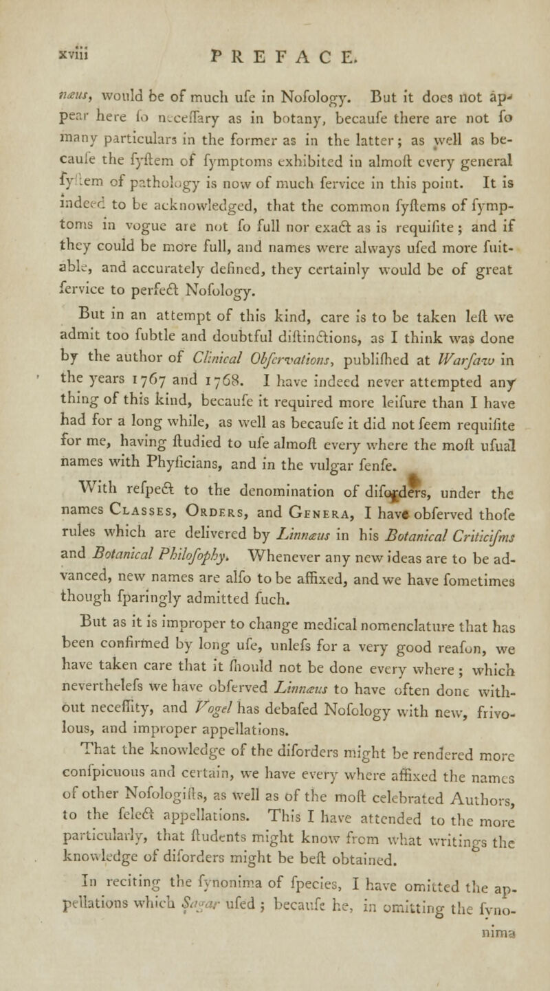 n<eut, would be of much ufe in Nofology. But it does not ap-< pear here fo n.eeiTary as in botany, becaufe there are not fo many particulars in the former as in the latter; as well as be- caufe the fyftem of fymptoms exhibited in almoft every general fy :em of pathology is now of much fervice in this point. It is indeed to be acknowledged, that the common fyftems of fymp- toms in vogue are not fo full nor exact as is requifite ; and if they could be more full, and names were always ufed more fuit- able, and accurately defined, they certainly would be of great fervice to perfect Nofology. But in an attempt of this kind, care is to be taken left we admit too fubtle and doubtful diftin&ions, as I think was done by the author of Clinical Obfcrvaiiom, publifhed at Warfmv in the years 1767 and 1768. I have indeed never attempted any thing of this kind, becaufe it required more leifure than I have had for a long while, as well as becaufe it did not feem requifite for me, having ftudied to ufe almoft every where the moft ufual names with Phyiicians, and in the vulgar fenfe. With refpeft to the denomination of diforders, under the names Classes, Orders, and Genera, I have obferved thofe rules which are delivered by Limiaus in his Botanical Critkifms and Botanical Philofophy, Whenever any new ideas are to be ad- vanced, new names are alfo to be affixed, and we have fometimes though fparingly admitted fuch. But as it is improper to change medical nomenclature that has been confirmed by long ufe, unlefs for a very good reafun, we have taken care that it mould not be done every where; which neverthelefs we have obferved Lmnatu to have often done with- out neceffity, and Vogel has debafed Nofology with new, frivo- lous, and improper appellations. That the knowledge of the diforders might be rendered more confpicuous and certain, we have every where affixed the names of other Nofologifts, as well as of the moft celebrated Authors, to the fele£ appellations. This I have attended to the more particularly, that ftudents might know from what writings the knowledge of diforders might be beft obtained. In reciting the fynonima of fpecies, I have omitted the ap- p,llations which Sagar ufed ; becaufe he, in omitting the fyno- nima