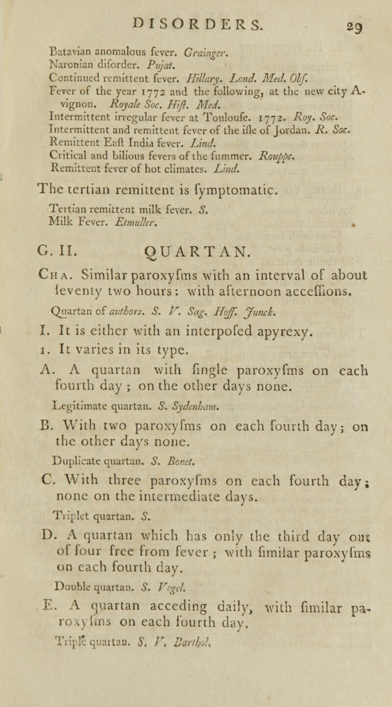 Batavian anomalous fever. Grainger. Naronian diforder. Pujat. Continued remittent fever. Hillary. Lend. Med. Olf. Fever of the year 1772 and the following, at the new city A- vignon. Royale Soc. Hijl. Med. Intermittent irregular fever at Touloufe. 1772. Roy. Soc. Intermittent and remittent fever of the ifle of Jordan. R. Soc. Remittent Eaft India fever. Lind. Critical and bilious fevers of the fummer. Rouppc. Remittent fever of hot climates. Lind. The tertian remittent is fymptomatic. Tertian remittent milk fever. S. Milk Fever. Etmulkr. G. II. QUARTAN. Cha. Similar paroxyfms with an interval of about ieventy two hours : with afternoon accefllons. Quartan of authors. S. V. Sag. Hojf. Junck. I. It is either with an interpofed apyrexy. 1. It varies in its type. A. A quartan with fingle paroxyfms on each fourth day ; on the other days none. Legitimate quartan. S. Sydenham. B. With two paroxyfms on each fourth day; on the other days none. Duplicate quartan. S. Bonet. C. With three paroxyfms on each fourth day; none on the intermediate days. Triplet quartan. S. D. A quartan which has only the third day out of four free from fever ; with fimiiar paroxyfms on each fourth day. Double quartan. S. Vogd. E. A quartan acceding daily, with fimiiar pa- re,} fins on each fourth day. TripE quartan. S, V. fartH