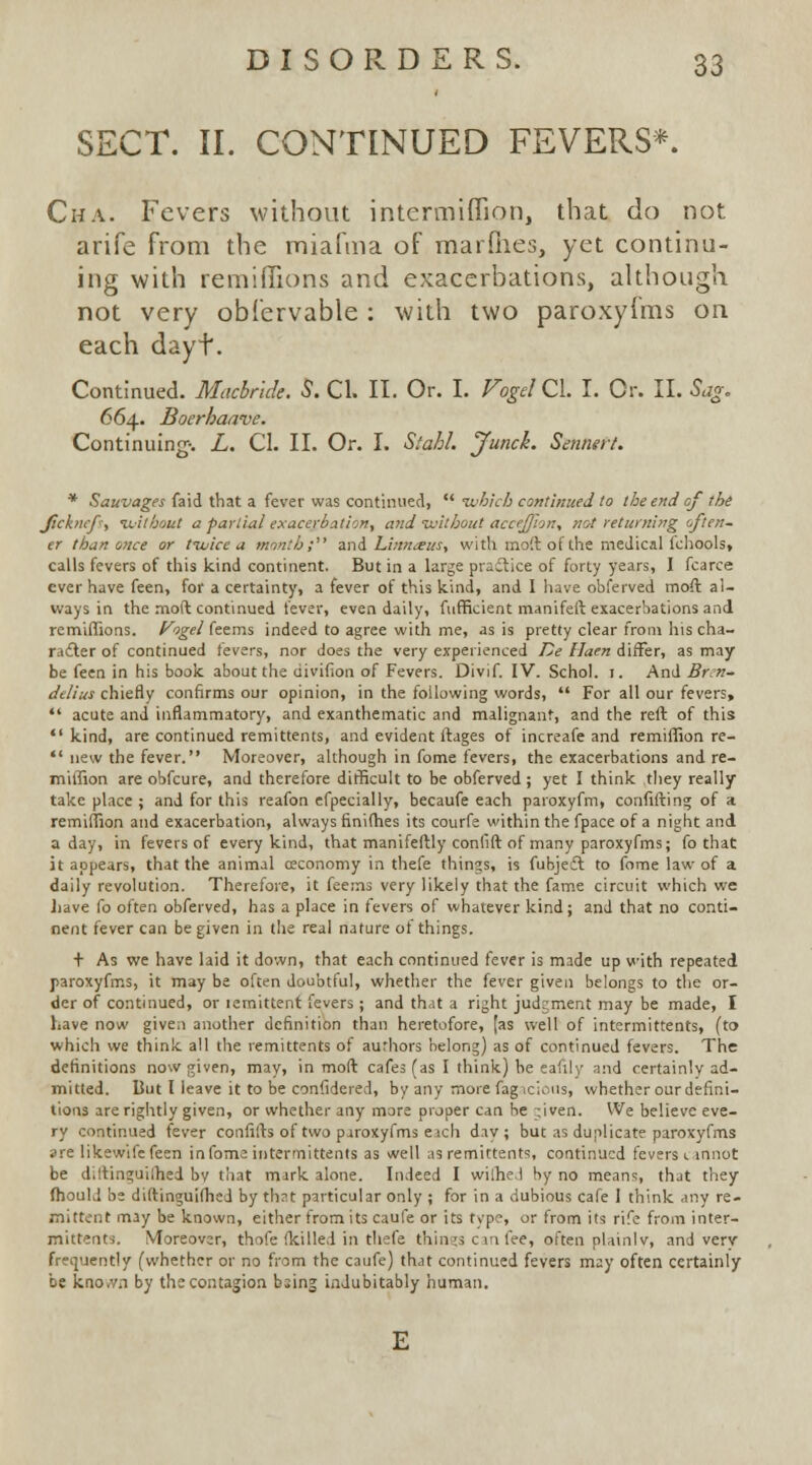 SECT. II. CONTINUED FEVERS*. Cha. Fevers without intermiflion, that do not arife from the miafma of marfnes, yet continu- ing with remiffions and exacerbations, although not very obfervable : with two paroxyfms on each dayt. Continued. Macbnde. S. CI. II. Or. I. Vogd QX. I. Or. II. Sag. 664. Boerhaave. Continuing1. L. CI. II. Or. I. Siahl. Junch. Sennert. * Sauvages faid that a fever was continued,  •which continued to the end of the Jickucf', without a partial exacerbation, and -without accejjion, not returning often- er than once or tivice a month; and Linna?us, with moft of the medical lchools, calls fevers of this kind continent. But in a large practice of forty years, I fcarce ever have feen, for a certainty, a fever of this kind, and I have obferved moft al- ways in the moft continued fever, even daily, fufficient manifeft exacerbations and remiffions. Fogel feems indeed to agree with me, as is pretty clear from his cha- racter of continued fevers, nor does the very experienced De llaen differ, as may be feen in his book about the uivifion of Fevers. Divif. IV. Schol. 1. And Brn- delius chiefly confirms our opinion, in the following words,  For all our fevers,  acute and inflammatory, and exanthematic and malignant, and the reft of this kind, are continued remittents, and evident ftages of increafe and remiffion re-  new the fever. Moreover, although in fome fevers, the exacerbations and re- miffion are obfeure, and therefore difficult to be obferved; yet I think they really take place ; and for this reafon efpecially, becaufe each paroxyfm, confiding of a remiffion and exacerbation, always finifhes its courfe within the fpace of a night and a day, in fevers of every kind, that manifeftly confift of many paroxyfms; fo that it appears, that the animal ceconomy in thefe things, is fubjefl to fome law of a daily revolution. Therefore, it feems very likely that the fame circuit which we have fo often obferved, has a place in fevers of whatever kind; and that no conti- nent fever can be given in the real nature of things. + As we have laid it down, that each continued fever is made up with repeated paroxyfms, it may be often doubtful, whether the fever given belongs to the or- der of continued, or lemittent fevers; and that a right judgment may be made, I have now given another definition than heretofore, [as well of intermittents, (to which we think all the remittents of authors belong) as of continued fevers. The definitions now given, may, in moft cafes (as I think) be eafily and certainly ad- mitted. But I leave it to be considered, by any more fag ici<-us, whether our defini- tions are rightly given, or whether any more proper can he ;iven. We believe eve- ry continued fever confifts of two paroxyfms eich day; but as duplicate paroxyfms are likewife feen in fome intermittents as well as remittents, continued fevers cannot be diltinguilhed by that mark alone. Indeed I wilhe.l by no means, that they fhould be diftinguifhed by thrt particular only ; for in a dubious cafe 1 think any re- mittent may be known, either from its caufe or its type, or from its rife from inter- mittents. Moreover, thofe (killed in thefe things can fee, often plainly, and very frequently (whether or no from the caufe) that continued fevers may often certainly be kno.vn by the contagion bsing indubitably human.