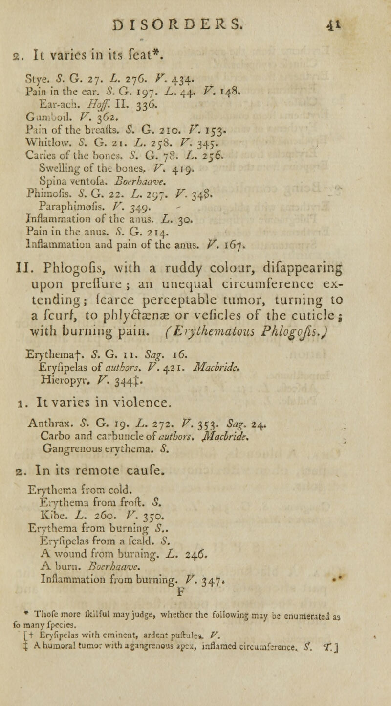 2. It varies in its feat*. Stye. S. G. 27. L. 276. F. 434. Pain in the ear. S. G. 197. L. 44. V. 148. Ear-ach. 7/c^ II. 336. Gumboil. V. 362. Ptin of the breads. S1. G. 210. V. 153. whitlow, s. g. 21. z. 258. r. 345. Caries of the bones. S. G. 78. L. 2j6. Swelling of the bones, V. 419. Spina ventofd. Boerhaave. Phiraofis. S. G. 22. L. 297. F. 348. Paraphimofis. V. 549. Inflammation of the anus. L. 30. Pain in the anus. S. G. 214. Inflammation and pain of the anus. V. 167. II. Phlogofis, with a ruddy colour, difappearing upon preifure ; an unequal circumference ex- tending; (carce perceptablc tumor, turning to a fcurf, to phlyfhenae or veficles of the cuticle; with burning pain. (Erythematous Phlogofis.) Erythemaf. S. G. it. Sag. 16. Eryfipelas of authors. V. 421. Macbride. Hieropyr. V. 344^. 1. It varies in violence. Anthrax. S. G. 19. L. 272. V. 353. Sag. 24. Carbo and carbuncle of authors. Machride. Gangrenous erythema. S. 2. In its remote caufe. Erythema from cold. Erythema from froft. S. Kibe. L. 260. V. 350. Erythema from burning S.. Eryfipelas from a fcald. .9. A wound from burning. L. 246. A burn. Boerhaave. Inflammation from burning. V. 347. •* F * Thofe more fkilful may judge, whether the following may be enumerated as fo many fpecies. [+ Eryfipelas with eminent, ardent puftule*. V. % A humoral tumor with a gangrenous apex, inflamed circumference. S. T.}