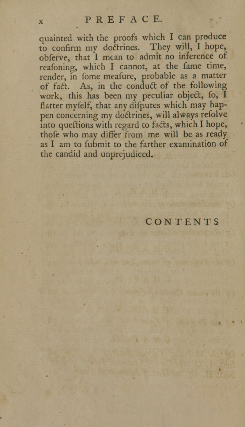 quainted with the proofs which I can produce to confirm my doctrines. They will, I hope, obferve, that I mean to admit no inference of reafoning, which I cannot, at the fame time, render, in fome meafure, probable as a matter of fact. As, in the conduct of the following work, this has been my peculiar object, fo, I flatter myfelf, that any difputes which may hap- pen concerning my doctrines, will always refolve into queftions with regard to facts, which I hope, thofe who may differ from me will be as ready as I am to fubmit to the farther examination of the candid and unprejudiced. CONTENTS