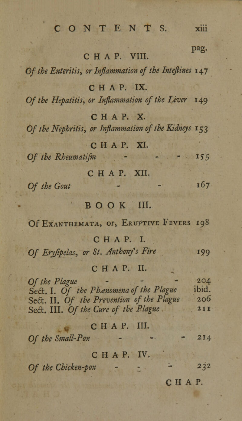 Pag- CHAP. VIII. Of the Enteritis, or Inflammation of the Intejlines 147 CHAP. IX. Of the Hepatitis, or Inflammation of the Liver 149 CHAP. X. Of the Nephritis, or Inflammation of the Kidneys 153 CHAP. XI. Of the Rheumatifm - - i?5 CHAP. XII. Of the Gout - - 167 BOOK III. Of Exanthemata, or, Eruptive Fevers 198 CHAP. I. Of Eryfipelas, or St. Anthonfs Fire 199 C H A P. II. Of the Plague - - - 204 Sett. I. Of the Phenomena of the Plague ibid. Se6t. II. Of the Prevention of the Plague 206 Sedt. III. Of the Cure of the Plague . 211 ^0 CHAP. III. Of the Small-Pox - - - 214 CHAP. IV. Of the Chicken-pox - z - 232