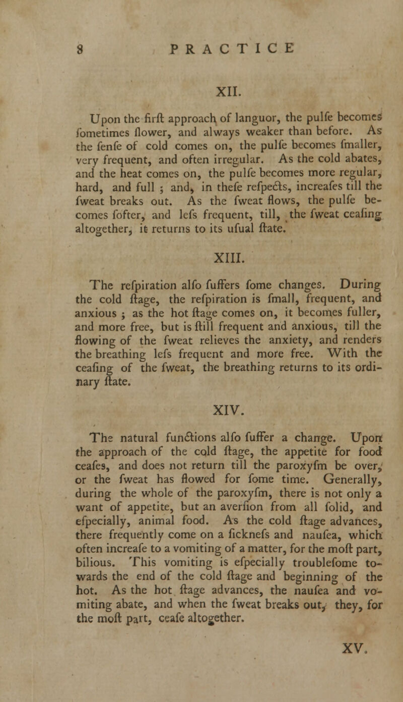 XII. Upon the firft approach of languor, the pulfe becomes fometimes flower, and always weaker than before. As the fenfe of cold comes on, the pulfe becomes fmaller, very frequent, and often irregular. As the cold abates, and the heat comes on, the pulfe becomes more regular, hard, and full ; and, in thefe refpects, increafes till the fweat breaks out. As the fweat flows, the pulfe be- comes fofter, and lcfs frequent, till, the fweat ceafing altogether, ifi returns to its ufual ftate. XIII. The refpiration alfo fuffers fome changes. During the cold ftage, the refpiration is fmall, frequent, and anxious ; as the hot ftage comes on, it becomes fuller, and more free, but is ftill frequent and anxious, till the flowing of the fweat relieves the anxiety, and renders the breathing lefs frequent and more free. With the ceafing of the fweat, the breathing returns to its ordi- nary ftate. XIV. The natural functions alfo fufFer a change. Upon the approach of the cqld ftage, the appetite for food ceafes, and does not return till the paroxyfm be over, or the fweat has flowed for fome time. Generally, during the whole of the paroxyfm, there is not only a want of appetite, but an averfion from all folid, and efpecially, animal food. As the cold ftage advances, there frequently come on a ficknefs and naufea, which often increafe to a vomiting of a matter, for the moft part, bilious. This vomiting is efpecially troublefome to- wards the end of the cold ftage and beginning of the hot. As the hot ftage advances, the naufea and vo- miting abate, and when the fweat breaks out, they, for the moft part, ceafe altogether. XV.