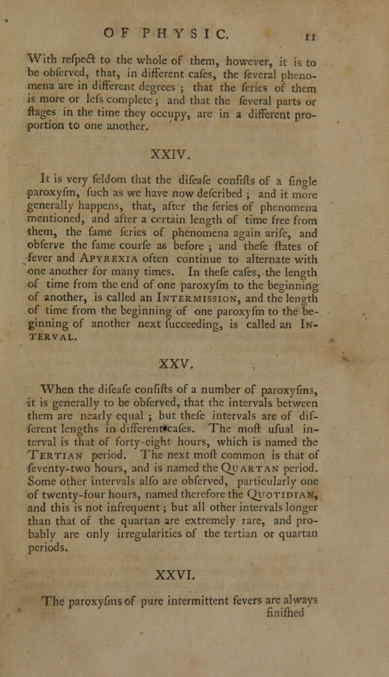 With refpeft to the whole of them, however, it is to be obferved, that, in different cafes, the feveral pheno- mena are in different degrees ; that the feries of them is more or lefs complete ; and that the feveral parts or ftages in the time they occupy, are in a different pro- portion to one another. XXIV. It is very feldom that the difeafe confifts of a fingle paroxyfm, fuch as we have now defcribed ; and it more generally happens, that, after the feries of phenomena mentioned, and after a certain length of time free from them, the fame feries of phenomena again arife, and obferve the fame courfe as before ; and thefe ftates of fever and Apyrexia often continue to alternate with one another for many times. In thefe cafes, the length of time from the end of one paroxyfm to the beginning of another, is called an Intermission, and the length of time from the beginning of one paroxyfm to the be- ginning of another next fucceeding, is called an In- terval. XXV. When the difeafe confifts of a number of paroxyfms, h is generally to be obferved, that the intervals between them are nearly equal ; but thefe intervals are of dif- ferent lengths in different«cafes. The moft ufual in- terval is that of forty-eight hours, which is named the Tertian period. The next moft common is that of feventy-two hours, and is named the Quartan period. Some other intervals alfo are obferved, particularly one of twenty-four hours, named therefore the Quotidian, and this is not infrequent; but all other intervals longer than that of the quartan are extremely rare, and pro- bably are only irregularities of the tertian or quartan periods. XXVI. The paroxyfms of pure intermittent fevers are always finifhed