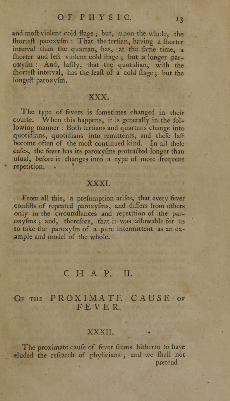 *3 and moft violent cold ftage ; but, upon the whole, the fhorteft paroxyfm : That the tertian, having a fhorter interval than the quartan, has, at the fame time, a fhorter and lefs violent cold ftage ; but a longer par- oxyfm : And, laftly, that the quotidian, with the fhorteft interval, has the leaft of a cold ftage ; but the longeft paroxyfm. XXX. The type of fevers is fometimes changed in their courfe. When this happens, it is generally in the fol- lowing manner : Both tertians and quartans change into quotidians, quotidians into remittents, and thefe laft become often of the moft continued kind. In all thefe cafes, the fever has its paroxyfms protracted longer than ufual, before it changes into a type of more frequent repetition. XXXI. From all this, a prefumption arifes, that every fever confifts of repeated paroxyfms, and differs from others only in the circumftances and repetition of the par- oxyfms ; and, therefore, that it was allowable for us to take the paroxyfm of a pure intermittent as an ex- ample and model of the whole. CHAP. II. Of the PROXIMATE CAUSE of FEVER. XXXII. The proximate caufe of fever feems hitherto to have eluded the refearch of phyficians ; and we (hall not pretend