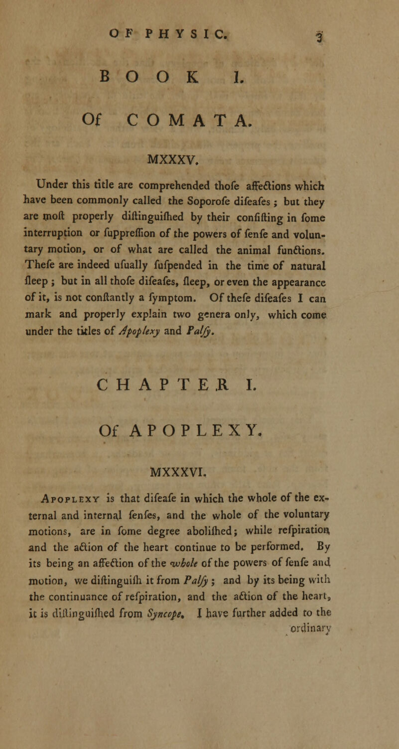 BOOK I. Of C O M A T A. MXXXV. Under this title are comprehended thofe aflfefUons which have been commonly called the Soporofe difeafes ; but they are moll properly diftinguifhed by their confiding in fome interruption or fuppreflion of the powers of fenfe and volun- tary motion, or of what are called the animal functions. Thefe are indeed ufually fufpended in the time of natural fleep ; but in all thofe difeafes, fleep, or even the appearance of it, is not conftantly a fymptom. Of thefe difeafes I can mark and properly explain two genera only, which come under the titles of Apoplexy and Paljy. CHAPTER I. Of APOPLEXY. MXXXVI. Apoplexy is that difeafe in which the whole of the ex- ternal and internal fenfes, and the whole of the voluntary motions, are in fome degree abolilhed; while refpiration, and the aftion of the heart continue to be performed. By its being an affeftion of the whole of the powers of fenfe and motion, we diftinguim it from Pal/y ; and by its being with the continuance of refpiration, and the afticn of the heart, it is diftinguifhed from Syncope* I have further added to the ordinar,