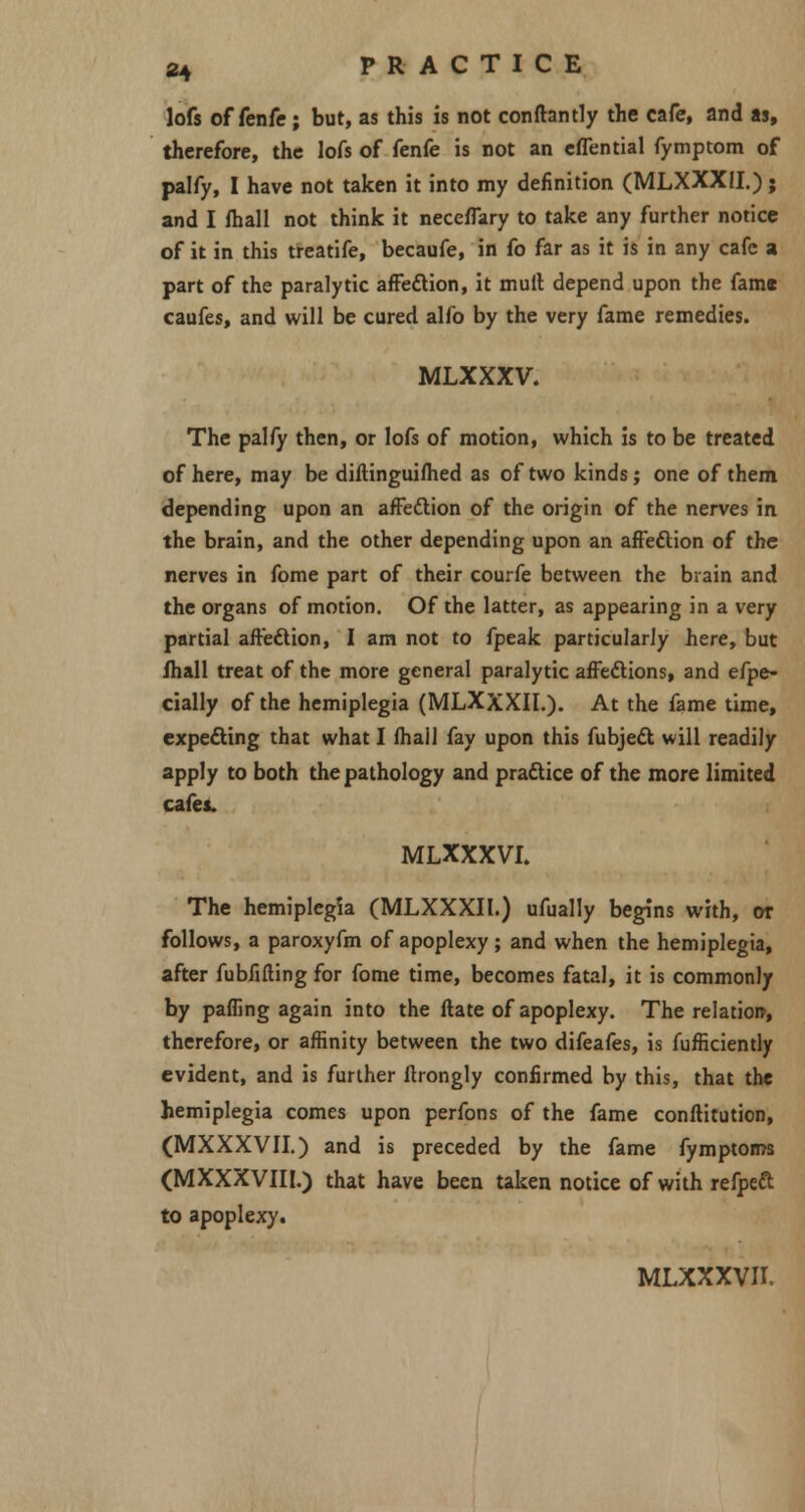 lofs of fenfc ; but, as this is not conftantly the cafe, and as, therefore, the lofs of fenfe is not an effential fymptom of palfy, I have not taken it into my definition (MLXXXII.); and I fhall not think it neceflary to take any further notice of it in this treatife, becaufe, in fo far as it is in any cafe a part of the paralytic affection, it mull depend upon the fame caufes, and will be cured alfo by the very fame remedies. MLXXXV. The palfy then, or lofs of motion, which is to be treated of here, may be diftinguifhed as of two kinds ; one of them depending upon an affection of the origin of the nerves in the brain, and the other depending upon an affection of the nerves in fome part of their courfe between the brain and the organs of motion. Of the latter, as appearing in a very partial affection, I am not to fpeak particularly here, but fhall treat of the more general paralytic affections, and efpe- cially of the hemiplegia (MLXXXII.). At the fame time, expecting that what I fhail fay upon this fubject will readily apply to both the pathology and practice of the more limited cafes. MLXXXVI. The hemiplegia (MLXXXII.) ufually begins with, or follows, a paroxyfm of apoplexy ; and when the hemiplegia, after fubfifting for fome time, becomes fatal, it is commonly by pafling again into the date of apoplexy. The relation, therefore, or affinity between the two difeafes, is Sufficiently evident, and is further ftrongly confirmed by this, that the hemiplegia comes upon perfons of the fame constitution, (MXXXVII.) and is preceded by the fame fymptoms (MXXXVIII.) that have been taken notice of with refpect to apoplexy.