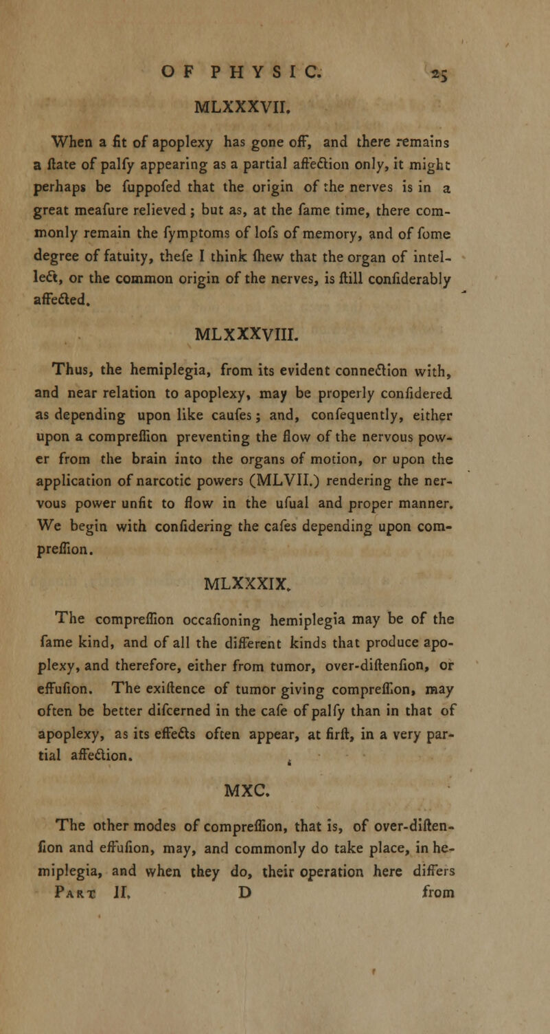 MLXXXVII. When a fit of apoplexy has gone off, and there remains a ftate of palfy appearing as a partial aftedtion only, it might perhaps be fuppofed that the origin of the nerves is in a great meafure relieved ; but as, at the fame time, there com- monly remain the fymptoms of lofs of memory, and of fome degree of fatuity, thefe I think (hew that the organ of intel- lect, or the common origin of the nerves, is ftill confiderably affected. ML XXXVIII. Thus, the hemiplegia, from its evident connection with, and near relation to apoplexy, may be properly confidered as depending upon like caufes; and, confequently, either upon a compreffion preventing the flow of the nervous pow- er from the brain into the organs of motion, or upon the application of narcotic powers (MLVII.) rendering the ner- vous power unfit to flow in the ufual and proper manner. We begin with confidering the cafes depending upon com- preffion. MLXXXIX. The compreffion occafioning hemiplegia may be of the fame kind, and of all the different kinds that produce apo- plexy, and therefore, either from tumor, over-diftenfion, or effufion. The exigence of tumor giving compreffion, may often be better difcerned in the cafe of palfy than in that of apoplexy, as its effects often appear, at firft, in a very par- tial affection. MXC. The other modes of compreffion, that is, of over-diften- fion and effufion, may, and commonly do take place, in he- miplegia, and when they do, their operation here differs Part II, D from