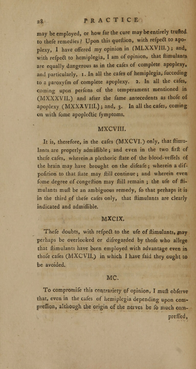 may be employed, or how far the cure may be entirely trufted to thefe remedies ? Upon this queilion, with refped to apo- plexy, I have offered my opinion in (MLXXVIII.) ; and, with refpeft to hemiplegia, I am of opinion, that ftimulants. are equally dangerous as in the cafes of complete apoplexy, and particularly, I. In all the cafes of hemiplegia, fucceding to a paroxyfm of complete apoplexy. 2. In all the cafes, coming upon perfons of the temperament mentioned in (MXXXVII.) and after the fame antecedents as thofe of apoplexy (MXXXVIU.) ; and, 3. In all the cafes, coming on with fome apopleclic fymptoms. MXCVIII. It is, therefore, in the cafes (MXCVI.) only, that ftimu- Innts are properly admiffible; and even in the two firft of thefe cafes, wherein a plethoric ftate of the blood-veffels of the brain may have brought on the difeafe; wherein a dif- pofition to that Hate may ftill continue; and wherein even fome degree of congeition may ftill remain ; the ufe of fti- mulants mult be an ambiguous remedy, fo that perhaps it is in the third of thefe cafes only, that ftimulants are clearly indicated and admiffible. MXCIX. Thefe doubts, with refpett to the ufe of ftimulants, may perhaps be overlooked or difregarded by thofe who allege that ftimulants have been employed with advantage even in thofe cafes (MXCVII.) in which 1 have faid they ought to be avoided. MC. To compromife this contrariety cf opinion, I muft obferve that, even in the cafes of hemiplegia depending upon com- preffion, although the origin of the nerves be fo much com- preffed,