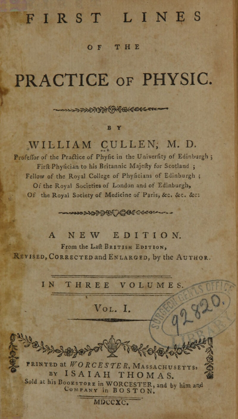 FIRST LINES OF THE PRACTICE of PHYSIC, ~^v^*5^>?Q^^lSB^«€^«*----' WILLIAM CULLEN, M. D. Profeflbr of the Practice of Phyfic in the Univerfity of Edinburgh ; Firft Phylician to his Britannic Majefty for Scotland ; Fellow of the Royal College of Phyficians of Edinburgh ; Of the Royal Societies of London and of Edinburgh, Of the Royal Society of Medicine of Paris, &c. &c. &c; A NEW EDITION. From the Laft British Edition, Revised, Corrected and Enlarged, by the Author. IN THREE VOLUMES. printed at WORCESTER, Massachusetts, by ISAIAH THOMAS. Sold at his Bookstore in WORCESTER, and bv him aad Company in BOSTON, MDCCXC.