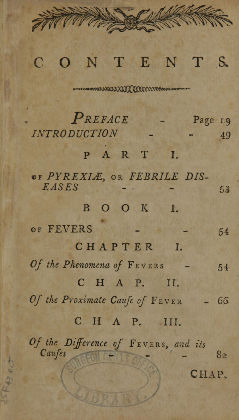 CONTENTS. •*»eoMa<»W(XOjDDKce^^ • Preface - Page 19 INTRODUCTION 49 PART I. 54 of PYREXIA, or FEBRILE DIS- EASES BOOK I. of FEVERS CHAPTER I. Of the Phenomena of Fevers - 54 CHAP. II. Of the Proximate Caufe of Fever - 66 CHAP. III. Of the Difference of Fevers, and its Caufes - - .. 8 2 CHAP,