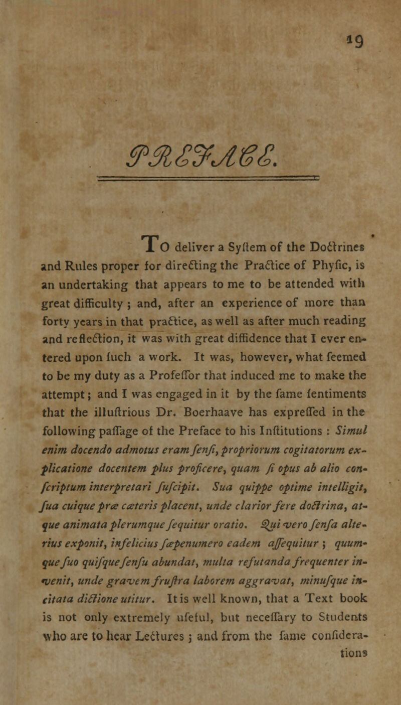 »9 &$,£&^l8g. 1 O deliver a Syltem of the Doitnnes and Rules proper ior directing the Praftice of Phyfic, is an undertaking that appears to me to be attended with great difficulty ; and, after an experience of more than forty years in that practice, as well as after much reading and reflection, it was with great diffidence that I ever en- tered upon Inch a work. It was, however, what feemed to be my duty as a Profeflbr that induced me to make the attempt; and I was engaged in it by the fame fentiments that the illuftrious Dr. Boerhaave has expreffed in the following paflage of the Preface to his Inftitutions : Simul enlm docendo admotus eramfenji, propriorum cogitatorum ex~ plicatione docentem plus proficere, quatn fi opus ab alio con- fcriptum interpretari fufcipit. Sua quippe optime intelligit, fua cuiquepra aeteris placent, unde clarior fere doclrina, at- que animataplerumque Jequitur oratio. Qui verofenfa alte- rius exponit, infelicius fapenutnero eadem ajfequitur ; quum- quefuo qui/quefenfu abundat, multa refutanda frequenter in- *venit, unde grwvemfrufira laborem aggravat, minufque in- citato, diclione utitur. It is well known, that a Text book is not only extremely ufeful, but neceffary to Students who are to hear Lectures j and from the fame confuta- tions