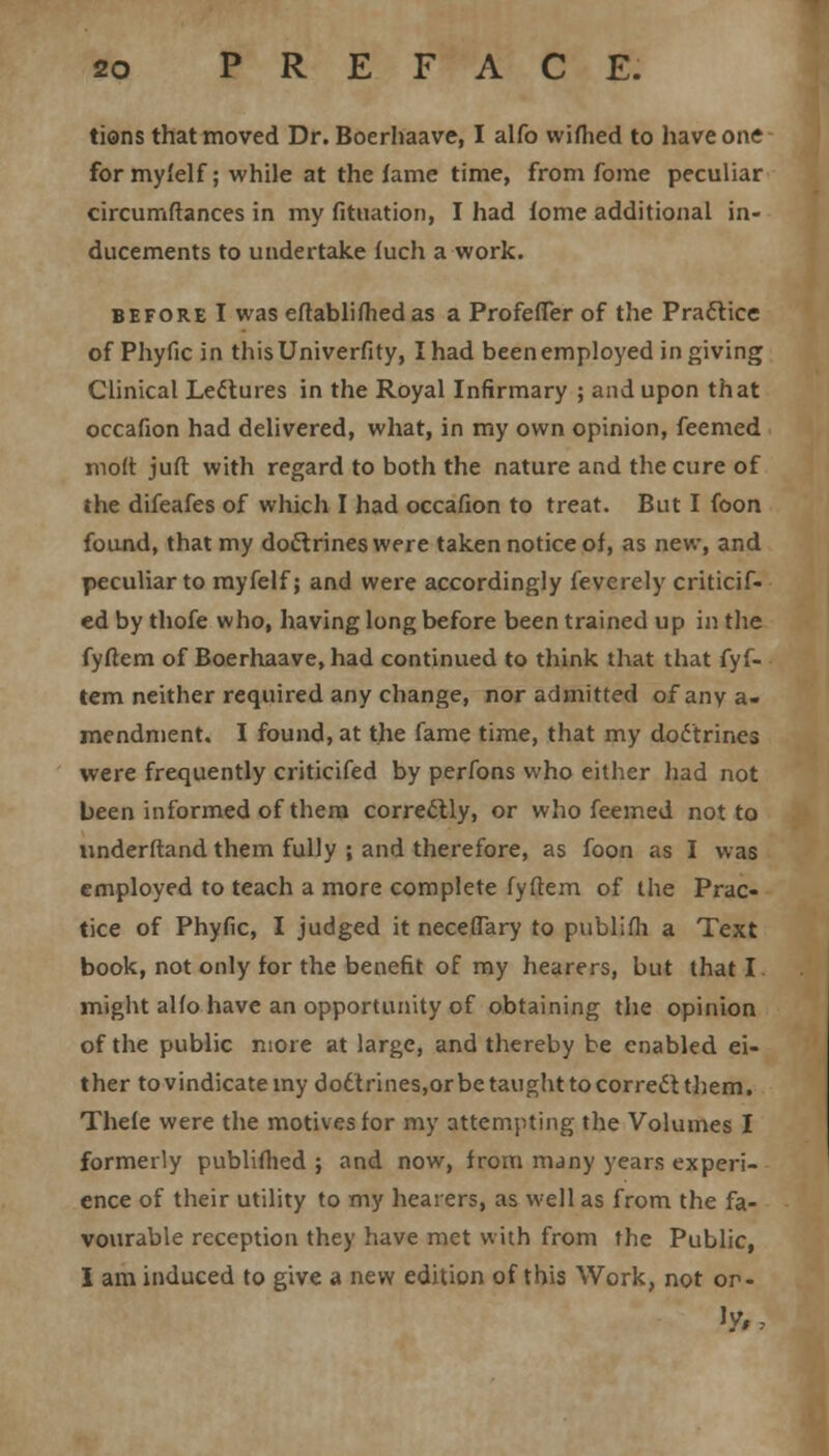 tions that moved Dr. Boerhaave, I alfo wifhed to have one for my'elf; while at the fame time, from fome peculiar circumftances in my fituation, I had fome additional in- ducements to undertake fuch a work. before I was eftablifhed as a Profefier of the Practice of Phyfic in thisUniverfity, I had been employed in giving Clinical Lectures in the Royal Infirmary ; and upon that occafion had delivered, what, in my own opinion, feemed molt juft with regard to both the nature and the cure of the difeafes of which I had occafion to treat. But I foon found, that my doctrines were taken notice of, as new, and peculiar to myfelf; and were accordingly feverely criticif- ed by thofe who, having long before been trained up in the fyftem of Boerhaave, had continued to think that that fyf- tem neither required any change, nor admitted of any a- mendment. I found, at the fame time, that my doctrines were frequently criticifed by perfons who either had not been informed of them correclly, or who feemed not to understand them fully ; and therefore, as foon as I was employed to teach a more complete fyftem of the Prac- tice of Phyfic, I judged it neceflary to publifh a Text book, not only for the benefit of my hearers, but that I might alfo have an opportunity of obtaining the opinion of the public more at large, and thereby be enabled ei- ther to vindicate my do6'trines,or be taught to correct them. Thefe were the motives for my attempting the Volumes I formerly publifhed ; and now, from many years experi- ence of their utility to my hearers, as well as from the fa- vourable reception they have met with from the Public, I am induced to give a new edition of this Work, not or-