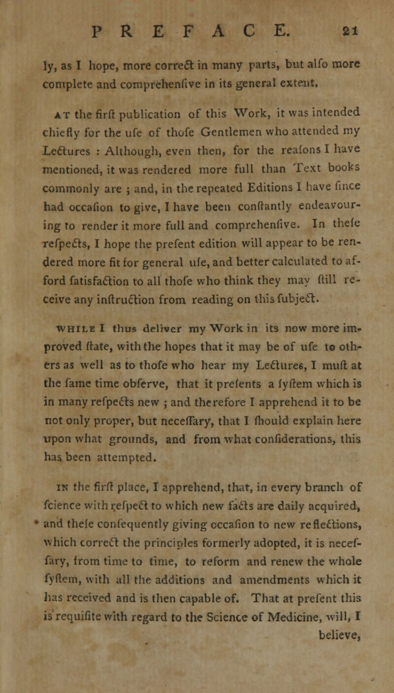 ly, as I hope, more correct in many parts, but alfo more complete and comprehenfive in its general extent. at the firft publication of this Work, it was intended chiefly for the ufe of thofe Gentlemen who attended my Lectures : Although, even then, for the reafons I have mentioned, it was rendered more full than Text books commonly are ; and, in the repeated Editions I have fince had occafion to give, I have been conftantly endeavour- ing to render it more full and comprehenfive. In thefe refpetts, I hope the prefent edition will appear to be ren- dered more fit for general ufe, and better calculated to af- ford fatisfaction to all thofe who think they may ftill re- ceive any inftruction from reading on thisfubject. while I thus deliver my Work in its now more im- proved ftate, with the hopes that it may be of ufe to oth- ers as well as to thofe who hear my Lectures, I mufl at the fame time obferve, that it prefents a fyftem which is in many refpects new ; and therefore I apprehend it to be not only proper, but neceflary, that I fhould explain here upon what grounds, and from what confederations, this has been attempted. in the firft place, I apprehend, that, in every branch of fcience with refpeft to which new fads are daily acquired, • and thefe confequently giving occafion to new reflections, which correct the principles formerly adopted, it is necef- fary, from time to time, to reform and renew the whole fyftem, with all the additions and amendments which it has received and is then capable of. That at prefent this is requifite with regard to the Science of Medicine, will, I believe,