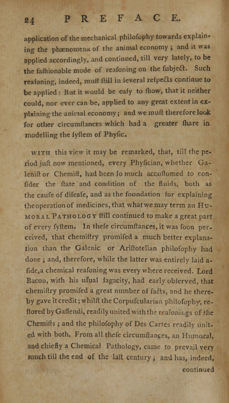 application of the mechanical philofophy towards explain- ing the phsenomena of the animal economy ; and it was applied accordingly, and continued, till very lately, to be the fafhionable mode of reafoning on the fubjeft. Such reasoning, indeed, mult ftill in ieveral refpeds continue to be applied : But it would be eafy to fhow, that it neither could, nor ever can be, applied to any great extent in ex- plaining the animal economy; and we muft therefore look for other circumftances which had a greater fhare in modelling the fyftem of Phyfic. with this view it may be remarked, that, till the pe- riod juft now mentioned, every Phyfician, whether Ga- leniftor Chemift, had been fo much accuftomed to con- fider the ftate and condition of the fluids, both as the caufe of difeafe, and as the foundation for explaining the operation of medicines, that what we may term an Hu- moral Pathology (till continued to make a great part of every fyftem. In thefe circumftances, it was foon per- ceived, that chemiftry promifed a much better explana- tion than the Galenic or Ariftotelian philofophy had done ; and, therefore, while the latter was entirely laid a- fide.a chemical reafoning was every where received. Lord Bacon, with his ufual lagacity, had early obferved, that chemiftry promifed a great number of fails, and he there- by gave it credit; whilft the Corpufcularian philofophy, re- ftoredbyGaflendi, readily united with the reafonir.gs of the Chemifts ; and the philofophy of Des Cartes readily unit- ed with both. From all thefe circumftances, an Humoral, and chiefly a Chemical Pathology, came to prevail very much till the end of the laft century ; and has, indeed, continued